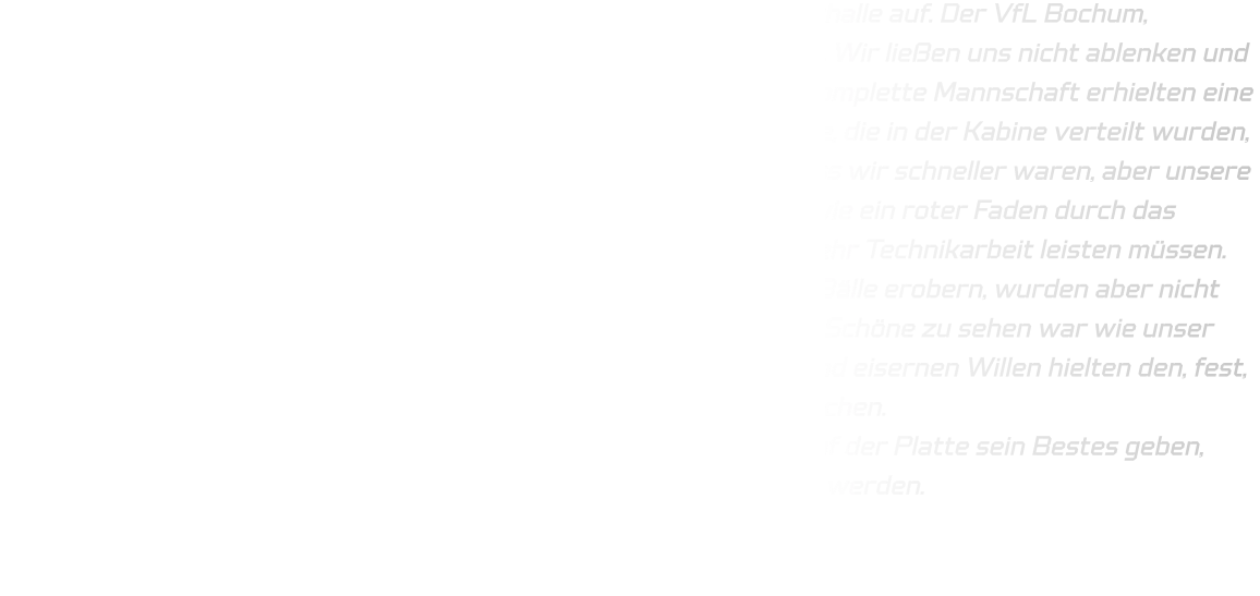 Eine hoch motivierte Mannschaft trat in der Rüdinghausener Sporthalle auf. Der VfL Bochum, Handballer, eine körperlich überlegene Mannschaft, zeigte Präsenz. Wir ließen uns nicht ablenken und konzentrierten uns auf unser Programm. Jeder Spieler sowie die komplette Mannschaft erhielten eine Aufgabe, die das Team umzusetzen versuchen sollte, und alle Worte, die in der Kabine verteilt wurden, funktionierten in den ersten 2 Minuten gar nicht. Tatsache war, dass wir schneller waren, aber unsere Schnelligkeit nicht ausnutzten. Viele technische Fehler zogen sich wie ein roter Faden durch das gesamte Spiel. Das bedeutet, dass wir in der kommenden Woche mehr Technikarbeit leisten müssen. Die Abwehr wurde mit der Zeit zwar besser und wir konnten viele Bälle erobern, wurden aber nicht immer mit einem Tor belohnt. Es hätte höher ausfallen können. Das Schöne zu sehen war wie unser Team versuchte die Bälle zu erobern , mit ganzer Körpersprache und eisernen Willen hielten den, fest, standen auf und spielten nach vorne. Top, da müssen wir weiter machen. Im Durchgang zwei wurde die HSG routinierter und jeder konnte auf der Platte sein Bestes geben, technischen werden wir besser. Nur das statische muss fließender werden.