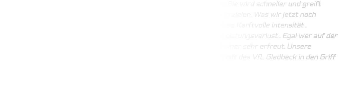 Die Mannschaft entwickelt sich weiter, insbesondere in der Abwehr. Sie wird schneller und greift härter an, um die Bälle des Gegners zu erobern und schnell Tore zu erzielen. Was wir jetzt noch hinbekommen müssen , das wir es über einen längeren Zeitraum , diese Karftvolle intensität , überstehen können. Auch wenn wir wechseln ,besteht aktuell kein Leistungsverlust . Egal wer auf der Platte war , jeder von der HSG hat Tore werfen können was dem Trainer sehr erfreut. Unsere nächste Herausforderung wird sein, die körperlich robuste Mannschaft des VfL Gladbeck in den Griff zu bekommen, da sie eine kompakte Abwehr hat.