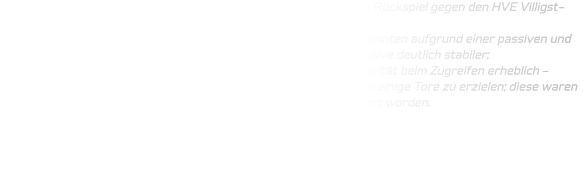 Ähnliches gilt auch für unsere C-Jugendmannschaft: Diese trat im Rückspiel gegen den HVE Villigst-Ergste parallel in Rüdinghausen an.  Während wir im Hinspiel lediglich ein Unentschieden erkämpfen, konnten aufgrund einer passiven und löchrigen Abwehrleistung, präsentierte sich diesmal unsere Defensive deutlich stabiler;  zudem verbesserte sich sowohl Kommunikation als auch Aggressivität beim Zugreifen erheblich - offensiv vermochten wir durch Kombinationen im Eins-gegen-Eins einige Tore zu erzielen; diese waren zwar nicht immer fehlerfrei aber dennoch fortschrittlich verbessert worden.  Die Endwertung lautete 41–33 zugunsten der HSG.