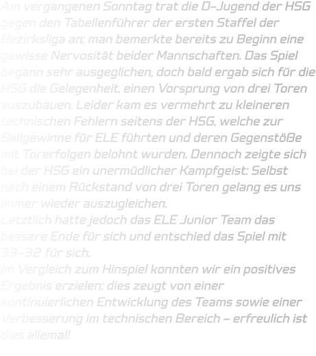 Am vergangenen Sonntag trat die D-Jugend der HSG gegen den Tabellenführer der ersten Staffel der Bezirksliga an; man bemerkte bereits zu Beginn eine gewisse Nervosität beider Mannschaften. Das Spiel begann sehr ausgeglichen, doch bald ergab sich für die HSG die Gelegenheit, einen Vorsprung von drei Toren auszubauen. Leider kam es vermehrt zu kleineren technischen Fehlern seitens der HSG, welche zur Ballgewinne für ELE führten und deren Gegenstöße mit Torerfolgen belohnt wurden. Dennoch zeigte sich bei der HSG ein unermüdlicher Kampfgeist: Selbst nach einem Rückstand von drei Toren gelang es uns immer wieder auszugleichen.  Letztlich hatte jedoch das ELE Junior Team das bessere Ende für sich und entschied das Spiel mit 33–32 für sich.  Im Vergleich zum Hinspiel konnten wir ein positives Ergebnis erzielen; dies zeugt von einer kontinuierlichen Entwicklung des Teams sowie einer Verbesserung im technischen Bereich – erfreulich ist dies allemal!