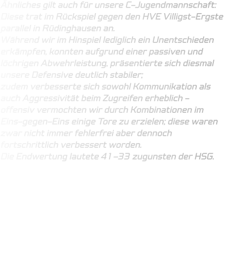 Ähnliches gilt auch für unsere C-Jugendmannschaft: Diese trat im Rückspiel gegen den HVE Villigst-Ergste parallel in Rüdinghausen an.  Während wir im Hinspiel lediglich ein Unentschieden erkämpfen, konnten aufgrund einer passiven und löchrigen Abwehrleistung, präsentierte sich diesmal unsere Defensive deutlich stabiler;  zudem verbesserte sich sowohl Kommunikation als auch Aggressivität beim Zugreifen erheblich - offensiv vermochten wir durch Kombinationen im Eins-gegen-Eins einige Tore zu erzielen; diese waren zwar nicht immer fehlerfrei aber dennoch fortschrittlich verbessert worden.  Die Endwertung lautete 41–33 zugunsten der HSG.