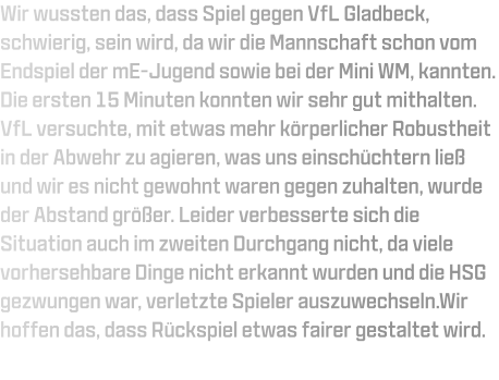 Wir wussten das, dass Spiel gegen VfL Gladbeck, schwierig, sein wird, da wir die Mannschaft schon vom Endspiel der mE-Jugend sowie bei der Mini WM, kannten. Die ersten 15 Minuten konnten wir sehr gut mithalten. VfL versuchte, mit etwas mehr körperlicher Robustheit in der Abwehr zu agieren, was uns einschüchtern ließ und wir es nicht gewohnt waren gegen zuhalten, wurde der Abstand größer. Leider verbesserte sich die Situation auch im zweiten Durchgang nicht, da viele vorhersehbare Dinge nicht erkannt wurden und die HSG gezwungen war, verletzte Spieler auszuwechseln.Wir hoffen das, dass Rückspiel etwas fairer gestaltet wird.
