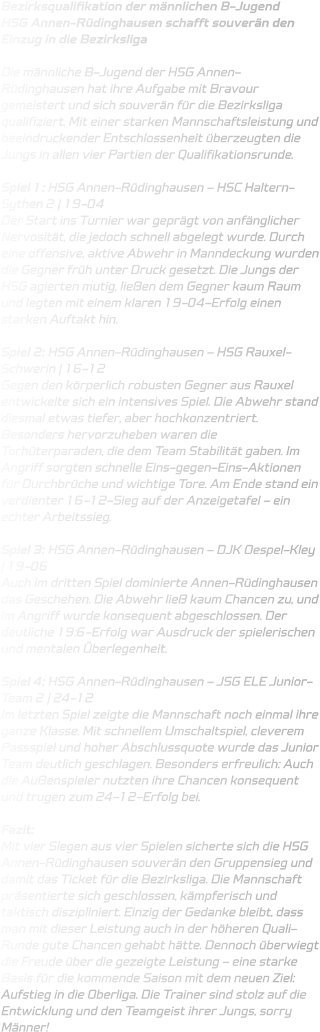 Bezirksqualifikation der männlichen B-Jugend HSG Annen-Rüdinghausen schafft souverän den Einzug in die Bezirksliga  Die männliche B-Jugend der HSG Annen-Rüdinghausen hat ihre Aufgabe mit Bravour gemeistert und sich souverän für die Bezirksliga qualifiziert. Mit einer starken Mannschaftsleistung und beeindruckender Entschlossenheit überzeugten die Jungs in allen vier Partien der Qualifikationsrunde.  Spiel 1: HSG Annen-Rüdinghausen – HSC Haltern-Sythen 2 | 19-04 Der Start ins Turnier war geprägt von anfänglicher Nervosität, die jedoch schnell abgelegt wurde. Durch eine offensive, aktive Abwehr in Manndeckung wurden die Gegner früh unter Druck gesetzt. Die Jungs der HSG agierten mutig, ließen dem Gegner kaum Raum und legten mit einem klaren 19-04-Erfolg einen starken Auftakt hin.  Spiel 2: HSG Annen-Rüdinghausen – HSG Rauxel-Schwerin | 16-12 Gegen den körperlich robusten Gegner aus Rauxel entwickelte sich ein intensives Spiel. Die Abwehr stand diesmal etwas tiefer, aber hochkonzentriert. Besonders hervorzuheben waren die Torhüterparaden, die dem Team Stabilität gaben. Im Angriff sorgten schnelle Eins-gegen-Eins-Aktionen für Durchbrüche und wichtige Tore. Am Ende stand ein verdienter 16-12-Sieg auf der Anzeigetafel – ein echter Arbeitssieg.  Spiel 3: HSG Annen-Rüdinghausen – DJK Oespel-Kley | 19-06 Auch im dritten Spiel dominierte Annen-Rüdinghausen das Geschehen. Die Abwehr ließ kaum Chancen zu, und im Angriff wurde konsequent abgeschlossen. Der deutliche 19:6-Erfolg war Ausdruck der spielerischen und mentalen Überlegenheit.  Spiel 4: HSG Annen-Rüdinghausen – JSG ELE Junior-Team 2 | 24-12 Im letzten Spiel zeigte die Mannschaft noch einmal ihre ganze Klasse. Mit schnellem Umschaltspiel, cleverem Passspiel und hoher Abschlussquote wurde das Junior Team deutlich geschlagen. Besonders erfreulich: Auch die Außenspieler nutzten ihre Chancen konsequent und trugen zum 24-12-Erfolg bei.  Fazit: Mit vier Siegen aus vier Spielen sicherte sich die HSG Annen-Rüdinghausen souverän den Gruppensieg und damit das Ticket für die Bezirksliga. Die Mannschaft präsentierte sich geschlossen, kämpferisch und taktisch diszipliniert. Einzig der Gedanke bleibt, dass man mit dieser Leistung auch in der höheren Quali-Runde gute Chancen gehabt hätte. Dennoch überwiegt die Freude über die gezeigte Leistung – eine starke Basis für die kommende Saison mit dem neuen Ziel: Aufstieg in die Oberliga. Die Trainer sind stolz auf die Entwicklung und den Teamgeist ihrer Jungs, sorry Männer!