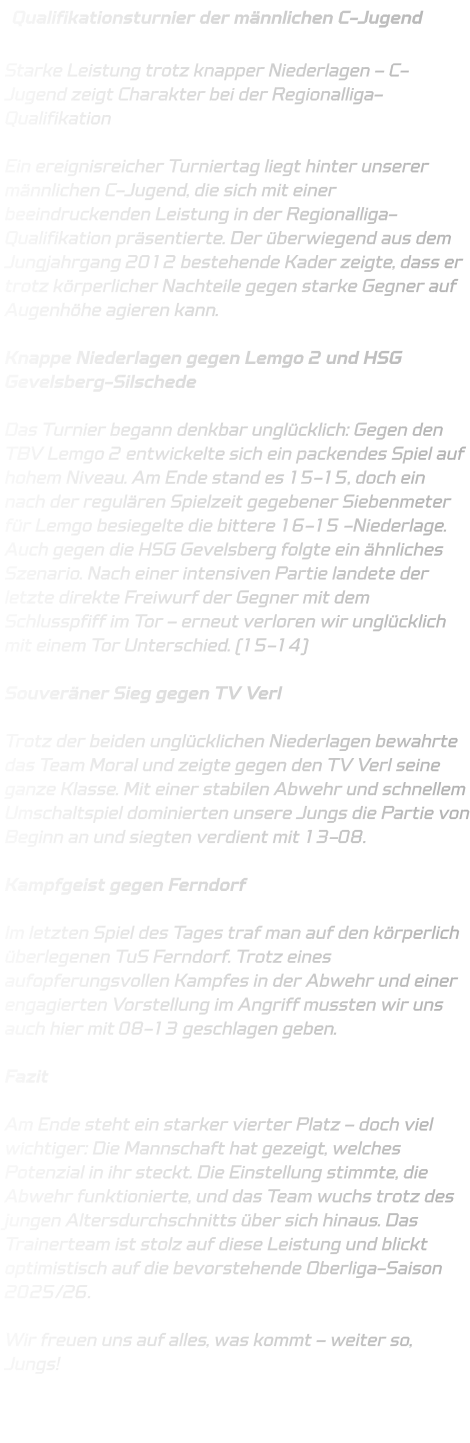 Qualifikationsturnier der männlichen C-Jugend  Starke Leistung trotz knapper Niederlagen – C-Jugend zeigt Charakter bei der Regionalliga-Qualifikation  Ein ereignisreicher Turniertag liegt hinter unserer männlichen C-Jugend, die sich mit einer beeindruckenden Leistung in der Regionalliga-Qualifikation präsentierte. Der überwiegend aus dem Jungjahrgang 2012 bestehende Kader zeigte, dass er trotz körperlicher Nachteile gegen starke Gegner auf Augenhöhe agieren kann.  Knappe Niederlagen gegen Lemgo 2 und HSG Gevelsberg-Silschede  Das Turnier begann denkbar unglücklich: Gegen den TBV Lemgo 2 entwickelte sich ein packendes Spiel auf hohem Niveau. Am Ende stand es 15-15, doch ein nach der regulären Spielzeit gegebener Siebenmeter für Lemgo besiegelte die bittere 16-15 -Niederlage. Auch gegen die HSG Gevelsberg folgte ein ähnliches Szenario. Nach einer intensiven Partie landete der letzte direkte Freiwurf der Gegner mit dem Schlusspfiff im Tor – erneut verloren wir unglücklich mit einem Tor Unterschied. (15-14)  Souveräner Sieg gegen TV Verl  Trotz der beiden unglücklichen Niederlagen bewahrte das Team Moral und zeigte gegen den TV Verl seine ganze Klasse. Mit einer stabilen Abwehr und schnellem Umschaltspiel dominierten unsere Jungs die Partie von Beginn an und siegten verdient mit 13-08.  Kampfgeist gegen Ferndorf  Im letzten Spiel des Tages traf man auf den körperlich überlegenen TuS Ferndorf. Trotz eines aufopferungsvollen Kampfes in der Abwehr und einer engagierten Vorstellung im Angriff mussten wir uns auch hier mit 08-13 geschlagen geben.  Fazit  Am Ende steht ein starker vierter Platz – doch viel wichtiger: Die Mannschaft hat gezeigt, welches Potenzial in ihr steckt. Die Einstellung stimmte, die Abwehr funktionierte, und das Team wuchs trotz des jungen Altersdurchschnitts über sich hinaus. Das Trainerteam ist stolz auf diese Leistung und blickt optimistisch auf die bevorstehende Oberliga-Saison 2025/26.  Wir freuen uns auf alles, was kommt – weiter so, Jungs!