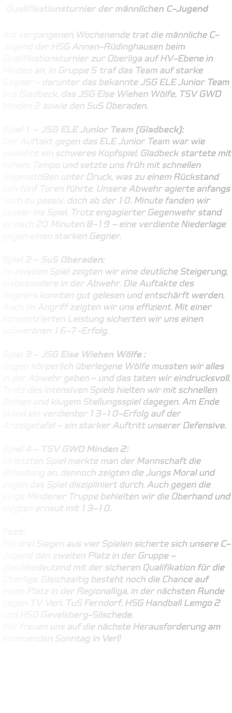 Qualifikationsturnier der männlichen C-Jugend  Am vergangenen Wochenende trat die männliche C-Jugend der HSG Annen-Rüdinghausen beim Qualifikationsturnier zur Oberliga auf HV-Ebene in Minden an. In Gruppe 5 traf das Team auf starke Gegner – darunter das bekannte JSG ELE Junior Team aus Gladbeck, das JSG Else Wiehen Wölfe, TSV GWD Minden 2 sowie den SuS Oberaden.  Spiel 1 – JSG ELE Junior Team (Gladbeck): Der Auftakt gegen das ELE Junior Team war wie gewohnt ein schweres Kopfspiel. Gladbeck startete mit hohem Tempo und setzte uns früh mit schnellen Gegenstößen unter Druck, was zu einem Rückstand von fünf Toren führte. Unsere Abwehr agierte anfangs noch zu passiv, doch ab der 10. Minute fanden wir besser ins Spiel. Trotz engagierter Gegenwehr stand es nach 20 Minuten 8-19 – eine verdiente Niederlage gegen einen starken Gegner.  Spiel 2 – SuS Oberaden: Im zweiten Spiel zeigten wir eine deutliche Steigerung, insbesondere in der Abwehr. Die Auftakte des Gegners konnten gut gelesen und entschärft werden. Auch im Angriff zeigten wir uns effizient. Mit einer konzentrierten Leistung sicherten wir uns einen souveränen 16-7-Erfolg.  Spiel 3 – JSG Else Wiehen Wölfe : Gegen körperlich überlegene Wölfe mussten wir alles in der Abwehr geben – und das taten wir eindrucksvoll. Trotz des intensiven Spiels hielten wir mit schnellen Beinen und klugem Stellungsspiel dagegen. Am Ende stand ein verdienter 13-10-Erfolg auf der Anzeigetafel – ein starker Auftritt unserer Defensive.  Spiel 4 – TSV GWD Minden 2: Im letzten Spiel merkte man der Mannschaft die Belastung an, dennoch zeigten die Jungs Moral und zogen das Spiel diszipliniert durch. Auch gegen die junge Mindener Truppe behielten wir die Oberhand und siegten erneut mit 13-10.  Fazit: Mit drei Siegen aus vier Spielen sicherte sich unsere C-Jugend den zweiten Platz in der Gruppe – gleichbedeutend mit der sicheren Qualifikation für die Oberliga. Gleichzeitig besteht noch die Chance auf einen Platz in der Regionalliga, in der nächsten Runde gegen TV Verl, TuS Ferndorf, HSG Handball Lemgo 2 und HSG Gevelsberg-Silschede. Wir freuen uns auf die nächste Herausforderung am kommenden Sonntag in Verl!