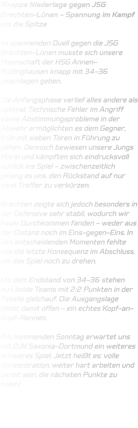 Knappe Niederlage gegen JSG Brechten-Lünen – Spannung im Kampf um die Spitze  Im spannenden Duell gegen die JSG Brechten-Lünen musste sich unsere Mannschaft der HSG Annen-Rüdinghausen knapp mit 34-36 geschlagen geben.  Die Anfangsphase verlief alles andere als optimal: Technische Fehler im Angriff sowie Abstimmungsprobleme in der Abwehr ermöglichten es dem Gegner, früh mit sieben Toren in Führung zu gehen. Dennoch bewiesen unsere Jungs Moral und kämpften sich eindrucksvoll zurück ins Spiel – zwischenzeitlich gelang es uns, den Rückstand auf nur zwei Treffer zu verkürzen.  Brechten zeigte sich jedoch besonders in der Defensive sehr stabil, wodurch wir kaum Durchkommen fanden – weder aus der Distanz noch im Eins-gegen-Eins. In den entscheidenden Momenten fehlte uns die letzte Konsequenz im Abschluss, um das Spiel noch zu drehen.  Mit dem Endstand von 34-36 stehen nun beide Teams mit 2:2 Punkten in der Tabelle gleichauf. Die Ausgangslage bleibt damit offen – ein echtes Kopf-an-Kopf-Rennen.  Am kommenden Sonntag erwartet uns mit DJK Saxonia-Dortmund ein weiteres schweres Spiel. Jetzt heißt es: volle Konzentration, weiter hart arbeiten und bereit sein, die nächsten Punkte zu holen!