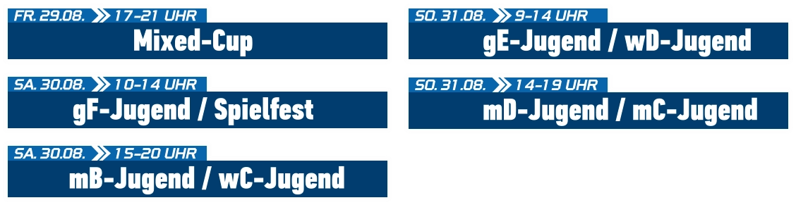 gF-Jugend / Spielfest SA. 30.08.  10-14 UHR Mixed-Cup FR. 29.08.  17-21 UHR mB-Jugend / wC-Jugend SA. 30.08.  15-20 UHR gE-Jugend / wD-Jugend SO. 31.08.  9-14 UHR mD-Jugend / mC-Jugend SO. 31.08.  14-19 UHR