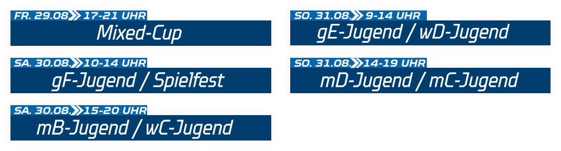 gF-Jugend / Spielfest SA. 30.08.  10-14 UHR Mixed-Cup FR. 29.08.  17-21 UHR mB-Jugend / wC-Jugend SA. 30.08.  15-20 UHR gE-Jugend / wD-Jugend SO. 31.08.  9-14 UHR mD-Jugend / mC-Jugend SO. 31.08.  14-19 UHR