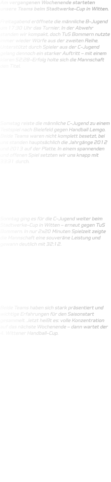 Am vergangenen Wochenende starteten unsere Teams beim Stadtwerke-Cup in Witten.  Freitagabend eröffnete die männliche B-Jugend um 17:30 Uhr das Turnier. In der Abwehr standen wir kompakt, doch TuS Bommern nutzte immer wieder Würfe aus der zweiten Reihe. Unterstützt durch Spieler aus der C-Jugend gelang dennoch ein starker Auftritt – mit einem klaren 52:28-Erfolg holte sich die Mannschaft den Titel.         Samstag reiste die männliche C-Jugend zu einem Testspiel nach Bielefeld gegen Handball Lemgo. Beide Teams waren nicht komplett besetzt, bei uns standen hauptsächlich die Jahrgänge 2012 und 2013 auf der Platte. In einem spannenden und offenen Spiel setzten wir uns knapp mit 33:31 durch.         Sonntag ging es für die C-Jugend weiter beim Stadtwerke-Cup in Witten – erneut gegen TuS Bommern. In nur 2x20 Minuten Spielzeit zeigte die Mannschaft eine souveräne Leistung und gewann deutlich mit 32:12.          Beide Teams haben sich stark präsentiert und wichtige Erfahrungen für den Saisonstart gesammelt. Jetzt heißt es: volle Konzentration auf das nächste Wochenende – dann wartet der 4. Wittener Handball-Cup.