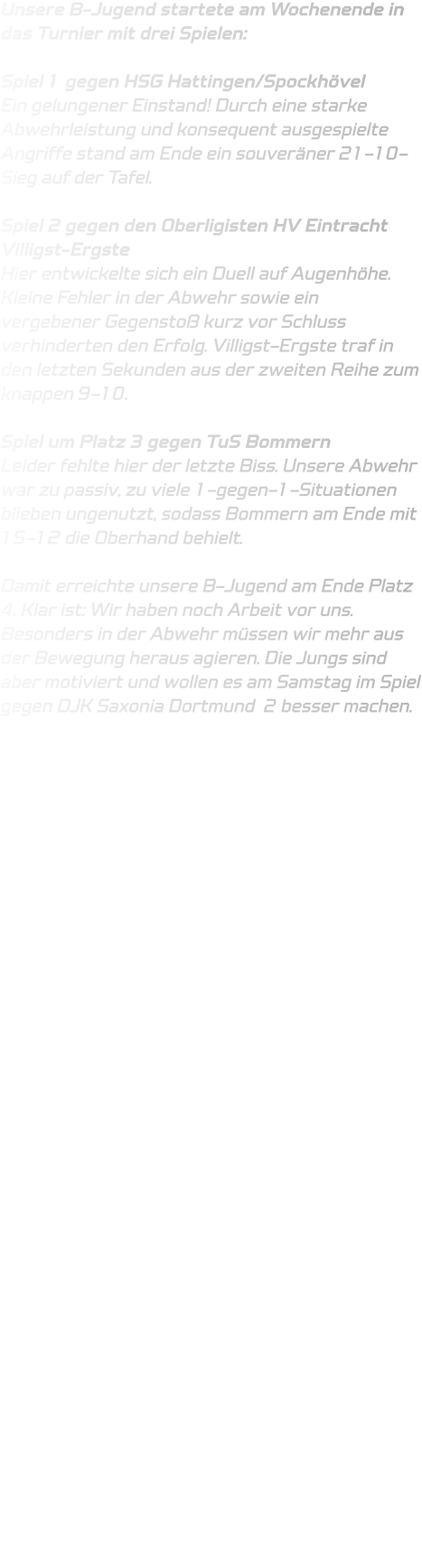 Unsere B-Jugend startete am Wochenende in das Turnier mit drei Spielen:  Spiel 1 gegen HSG Hattingen/Spockhövel Ein gelungener Einstand! Durch eine starke Abwehrleistung und konsequent ausgespielte Angriffe stand am Ende ein souveräner 21-10-Sieg auf der Tafel.  Spiel 2 gegen den Oberligisten HV Eintracht Villigst-Ergste Hier entwickelte sich ein Duell auf Augenhöhe. Kleine Fehler in der Abwehr sowie ein vergebener Gegenstoß kurz vor Schluss verhinderten den Erfolg. Villigst-Ergste traf in den letzten Sekunden aus der zweiten Reihe zum knappen 9-10.  Spiel um Platz 3 gegen TuS Bommern Leider fehlte hier der letzte Biss. Unsere Abwehr war zu passiv, zu viele 1-gegen-1-Situationen blieben ungenutzt, sodass Bommern am Ende mit 15-12 die Oberhand behielt.  Damit erreichte unsere B-Jugend am Ende Platz 4. Klar ist: Wir haben noch Arbeit vor uns. Besonders in der Abwehr müssen wir mehr aus der Bewegung heraus agieren. Die Jungs sind aber motiviert und wollen es am Samstag im Spiel gegen DJK Saxonia Dortmund  2 besser machen.