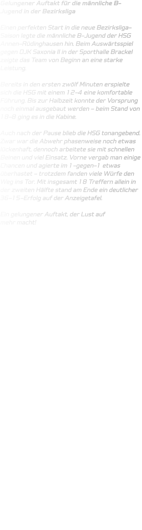Gelungener Auftakt für die männliche B-Jugend in der Bezirksliga  Einen perfekten Start in die neue Bezirksliga-Saison legte die männliche B-Jugend der HSG Annen-Rüdinghausen hin. Beim Auswärtsspiel gegen DJK Saxonia II in der Sporthalle Brackel zeigte das Team von Beginn an eine starke Leistung.  Bereits in den ersten zwölf Minuten erspielte sich die HSG mit einem 12-4 eine komfortable Führung. Bis zur Halbzeit konnte der Vorsprung noch einmal ausgebaut werden – beim Stand von 18-8 ging es in die Kabine.  Auch nach der Pause blieb die HSG tonangebend. Zwar war die Abwehr phasenweise noch etwas lückenhaft, dennoch arbeitete sie mit schnellen Beinen und viel Einsatz. Vorne vergab man einige Chancen und agierte im 1-gegen-1 etwas überhastet – trotzdem fanden viele Würfe den Weg ins Tor. Mit insgesamt 18 Treffern allein in der zweiten Hälfte stand am Ende ein deutlicher 36-15-Erfolg auf der Anzeigetafel.  Ein gelungener Auftakt, der Lust auf mehr macht! 