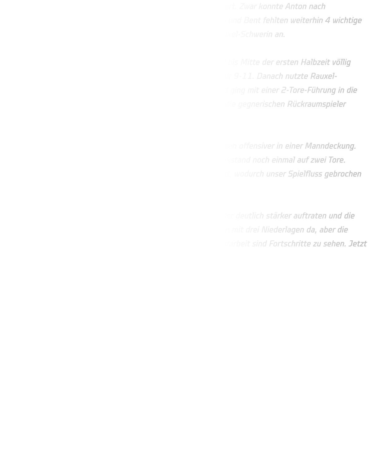 Weitere Ausfälle haben uns das Spiel nach vorne wieder erschwert. Zwar konnte Anton nach Verletzungspause zurückkehren, doch mit Jan und Finn , Vedran und Bent fehlten weiterhin 4 wichtige Spieler. So traten wir ersatzgeschwächt gegen die HSG DJK Rauxel-Schwerin an.  Unsere 3-2-1-Abwehr stand zu Beginn stabil, und das Spiel war bis Mitte der ersten Halbzeit völlig ausgeglichen. Nach rund 12 Minuten führten wir sogar knapp mit 9-11. Danach nutzte Rauxel-Schwerin aber seine körperliche Überlegenheit im Rückraum und ging mit einer 2-Tore-Führung in die Pause. Besonders im 1-gegen-1 hatten wir Schwierigkeiten, da die gegnerischen Rückraumspieler körperlich deutlich überlegen waren.  In der zweiten Hälfte stellten wir die Deckung um und verteidigten offensiver in einer Manndeckung. Dadurch kämpften wir uns wieder heran und verkürzten den Rückstand noch einmal auf zwei Tore. Leider nahm der Gegner genau in dieser Phase ein Team-Timeout, wodurch unser Spielfluss gebrochen wurde. Am Ende mussten wir uns mit 39-34 geschlagen geben.  Positiv bleibt, dass wir durch die Umstellung in der Abwehr wieder deutlich stärker auftraten und die Jungs bis zum Schluss alles gegeben haben. Zwar stehen wir nun mit drei Niederlagen da, aber die Entwicklung ist klar erkennbar: technisch wie auch in der Abwehrarbeit sind Fortschritte zu sehen. Jetzt heißt es, gegen Oberberge die nächste Chance zu nutzen!
