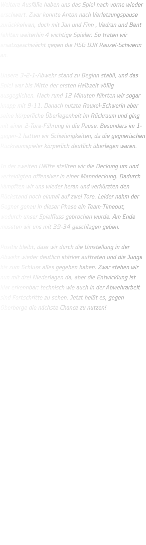 Weitere Ausfälle haben uns das Spiel nach vorne wieder erschwert. Zwar konnte Anton nach Verletzungspause zurückkehren, doch mit Jan und Finn , Vedran und Bent fehlten weiterhin 4 wichtige Spieler. So traten wir ersatzgeschwächt gegen die HSG DJK Rauxel-Schwerin an.  Unsere 3-2-1-Abwehr stand zu Beginn stabil, und das Spiel war bis Mitte der ersten Halbzeit völlig ausgeglichen. Nach rund 12 Minuten führten wir sogar knapp mit 9-11. Danach nutzte Rauxel-Schwerin aber seine körperliche Überlegenheit im Rückraum und ging mit einer 2-Tore-Führung in die Pause. Besonders im 1-gegen-1 hatten wir Schwierigkeiten, da die gegnerischen Rückraumspieler körperlich deutlich überlegen waren.  In der zweiten Hälfte stellten wir die Deckung um und verteidigten offensiver in einer Manndeckung. Dadurch kämpften wir uns wieder heran und verkürzten den Rückstand noch einmal auf zwei Tore. Leider nahm der Gegner genau in dieser Phase ein Team-Timeout, wodurch unser Spielfluss gebrochen wurde. Am Ende mussten wir uns mit 39-34 geschlagen geben.  Positiv bleibt, dass wir durch die Umstellung in der Abwehr wieder deutlich stärker auftraten und die Jungs bis zum Schluss alles gegeben haben. Zwar stehen wir nun mit drei Niederlagen da, aber die Entwicklung ist klar erkennbar: technisch wie auch in der Abwehrarbeit sind Fortschritte zu sehen. Jetzt heißt es, gegen Oberberge die nächste Chance zu nutzen!