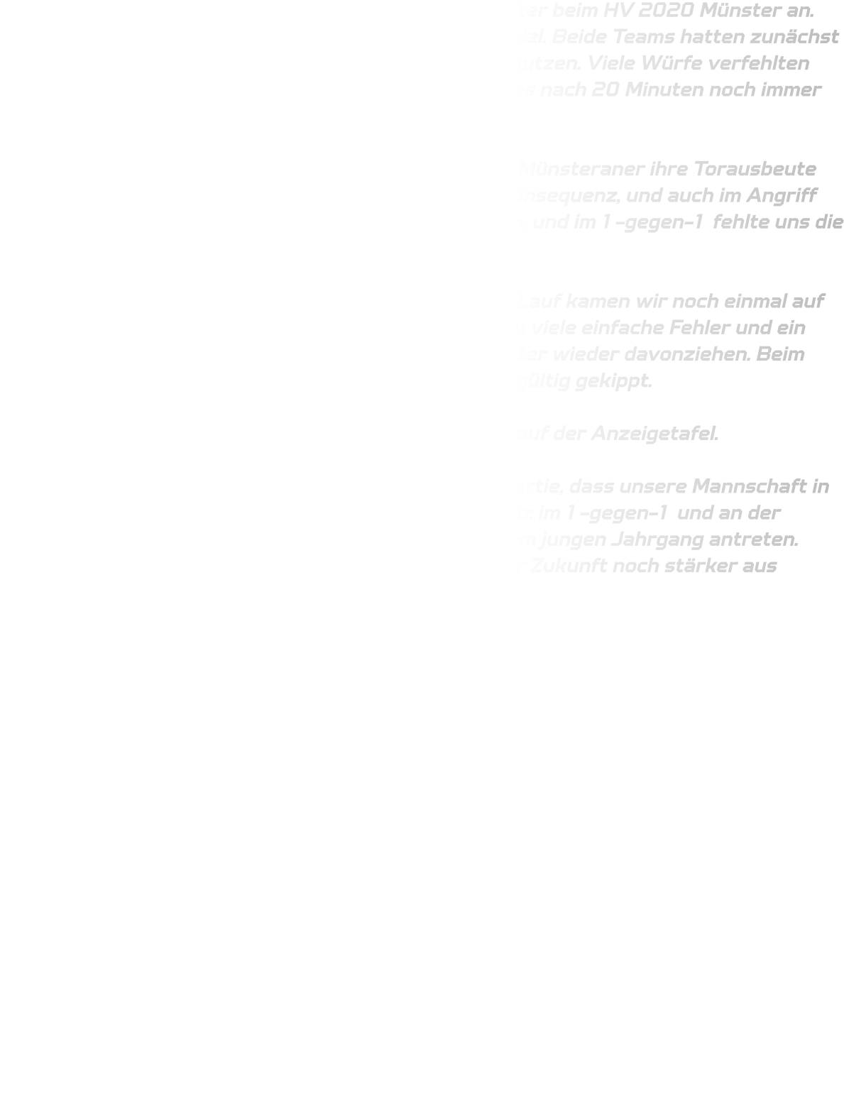 Am Sonntag trat unsere männliche C-Jugend in Münster beim HV 2020 Münster an. Von Beginn an entwickelte sich ein ausgeglichenes Spiel. Beide Teams hatten zunächst große Schwierigkeiten, ihre Chancen konsequent zu nutzen. Viele Würfe verfehlten das Tor oder wurden leichtfertig vergeben. So stand es nach 20 Minuten noch immer 5-5.  Bis zur 40. Minute hielten wir das Spiel offen, ehe die Münsteraner ihre Torausbeute steigerten. In unserer Abwehr fehlte nun die letzte Konsequenz, und auch im Angriff häuften sich technische Fehler. Pässe gingen verloren, und im 1-gegen-1 fehlte uns die Durchsetzungskraft.  Trotzdem zeigten die Jungs Moral: Mit einem 3-Tore-Lauf kamen wir noch einmal auf 14-10 heran. Doch die Hoffnung währte nur kurz – zu viele einfache Fehler und ein nachlassendes Durchsetzungsvermögen ließen Münster wieder davonziehen. Beim Stand von 19-14 in der 34. Minute war das Spiel endgültig gekippt.  Am Ende stand ein 33-22 für den HV 2020 Münster auf der Anzeigetafel.  Auch wenn das Ergebnis deutlich ausfiel, zeigte die Partie, dass unsere Mannschaft in der Oberliga mithalten kann. Noch fehlt es an Konstanz im 1-gegen-1 und an der körperlichen Robustheit, da wir überwiegend mit einem jungen Jahrgang antreten. Aber die Ansätze sind da, und die Jungs werden in der Zukunft noch stärker aus solchen Spielen hervorgehen.