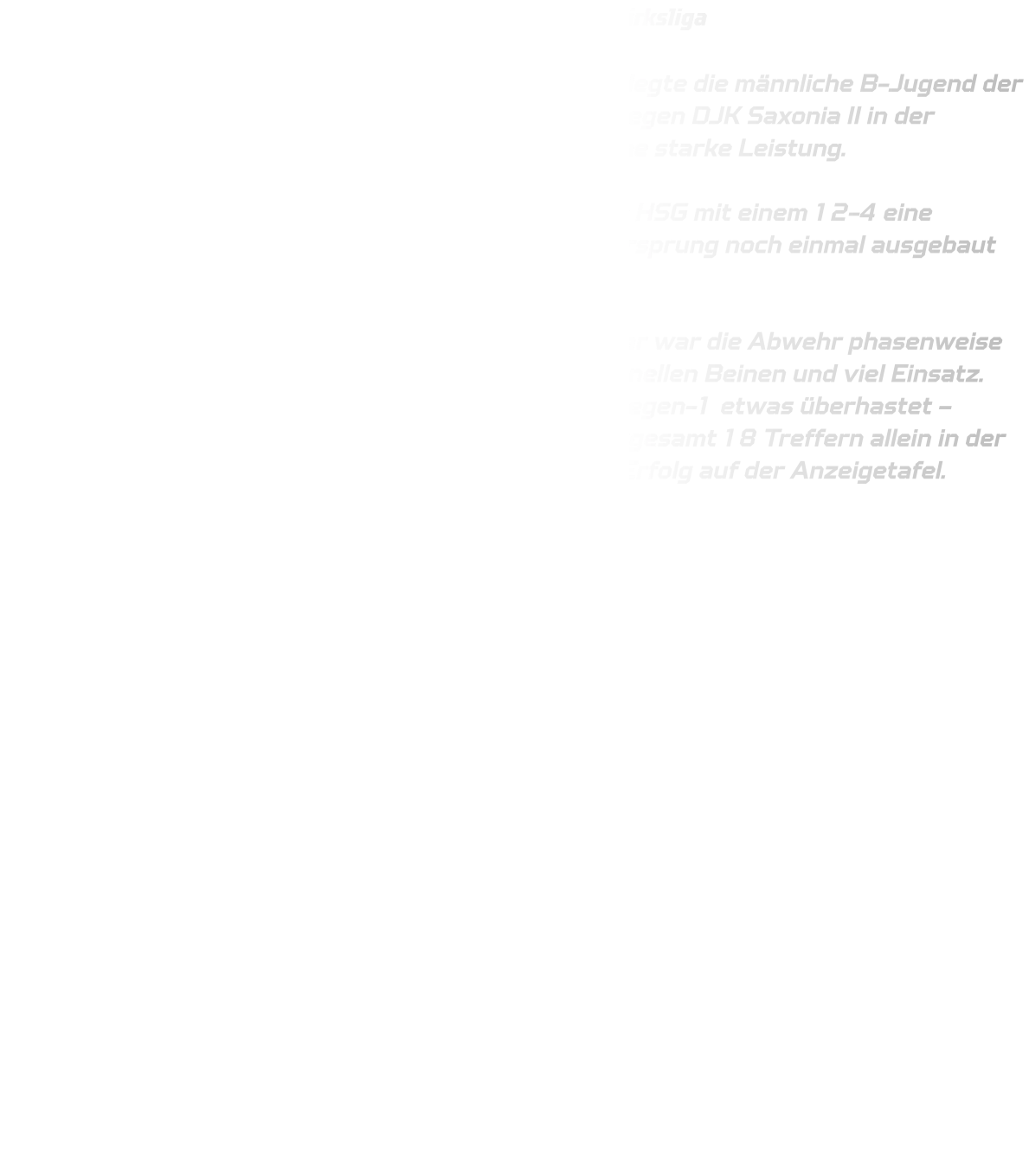 Gelungener Auftakt für die männliche B-Jugend in der Bezirksliga  Einen perfekten Start in die neue Bezirksliga-Saison legte die männliche B-Jugend der HSG Annen-Rüdinghausen hin. Beim Auswärtsspiel gegen DJK Saxonia II in der Sporthalle Brackel zeigte das Team von Beginn an eine starke Leistung.  Bereits in den ersten zwölf Minuten erspielte sich die HSG mit einem 12-4 eine komfortable Führung. Bis zur Halbzeit konnte der Vorsprung noch einmal ausgebaut werden – beim Stand von 18-8 ging es in die Kabine.  Auch nach der Pause blieb die HSG tonangebend. Zwar war die Abwehr phasenweise noch etwas lückenhaft, dennoch arbeitete sie mit schnellen Beinen und viel Einsatz. Vorne vergab man einige Chancen und agierte im 1-gegen-1 etwas überhastet – trotzdem fanden viele Würfe den Weg ins Tor. Mit insgesamt 18 Treffern allein in der zweiten Hälfte stand am Ende ein deutlicher 36-15-Erfolg auf der Anzeigetafel.  Ein gelungener Auftakt, der Lust auf mehr macht! 