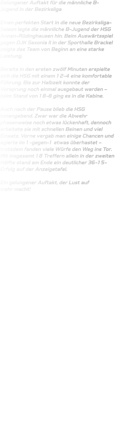 Gelungener Auftakt für die männliche B-Jugend in der Bezirksliga  Einen perfekten Start in die neue Bezirksliga-Saison legte die männliche B-Jugend der HSG Annen-Rüdinghausen hin. Beim Auswärtsspiel gegen DJK Saxonia II in der Sporthalle Brackel zeigte das Team von Beginn an eine starke Leistung.  Bereits in den ersten zwölf Minuten erspielte sich die HSG mit einem 12-4 eine komfortable Führung. Bis zur Halbzeit konnte der Vorsprung noch einmal ausgebaut werden – beim Stand von 18-8 ging es in die Kabine.  Auch nach der Pause blieb die HSG tonangebend. Zwar war die Abwehr phasenweise noch etwas lückenhaft, dennoch arbeitete sie mit schnellen Beinen und viel Einsatz. Vorne vergab man einige Chancen und agierte im 1-gegen-1 etwas überhastet – trotzdem fanden viele Würfe den Weg ins Tor. Mit insgesamt 18 Treffern allein in der zweiten Hälfte stand am Ende ein deutlicher 36-15-Erfolg auf der Anzeigetafel.  Ein gelungener Auftakt, der Lust auf mehr macht! 