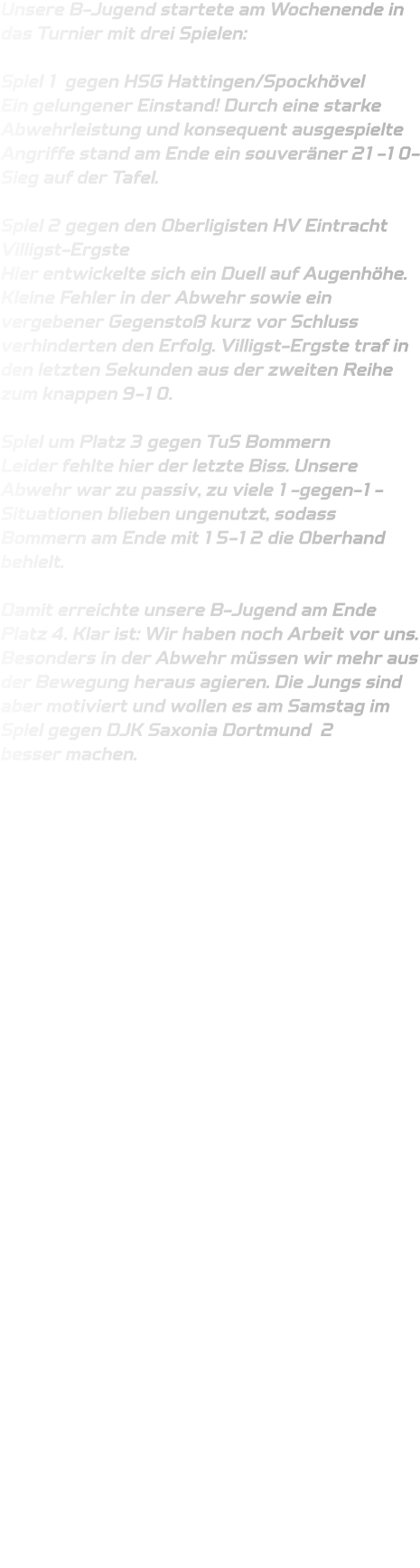 Unsere B-Jugend startete am Wochenende in das Turnier mit drei Spielen:  Spiel 1 gegen HSG Hattingen/Spockhövel Ein gelungener Einstand! Durch eine starke Abwehrleistung und konsequent ausgespielte Angriffe stand am Ende ein souveräner 21-10-Sieg auf der Tafel.  Spiel 2 gegen den Oberligisten HV Eintracht Villigst-Ergste Hier entwickelte sich ein Duell auf Augenhöhe. Kleine Fehler in der Abwehr sowie ein vergebener Gegenstoß kurz vor Schluss verhinderten den Erfolg. Villigst-Ergste traf in den letzten Sekunden aus der zweiten Reihe zum knappen 9-10.  Spiel um Platz 3 gegen TuS Bommern Leider fehlte hier der letzte Biss. Unsere Abwehr war zu passiv, zu viele 1-gegen-1-Situationen blieben ungenutzt, sodass Bommern am Ende mit 15-12 die Oberhand behielt.  Damit erreichte unsere B-Jugend am Ende Platz 4. Klar ist: Wir haben noch Arbeit vor uns. Besonders in der Abwehr müssen wir mehr aus der Bewegung heraus agieren. Die Jungs sind aber motiviert und wollen es am Samstag im Spiel gegen DJK Saxonia Dortmund  2 besser machen.