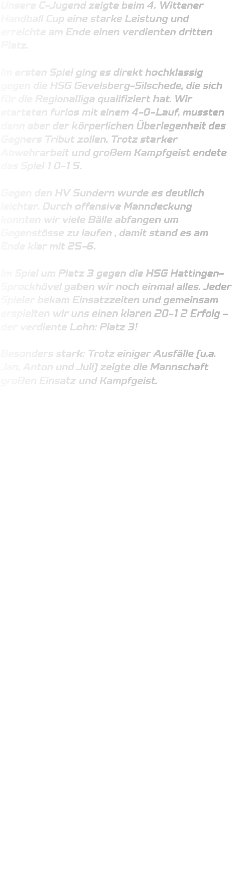 Unsere C-Jugend zeigte beim 4. Wittener Handball Cup eine starke Leistung und erreichte am Ende einen verdienten dritten Platz.   Im ersten Spiel ging es direkt hochklassig gegen die HSG Gevelsberg-Silschede, die sich für die Regionalliga qualifiziert hat. Wir starteten furios mit einem 4-0-Lauf, mussten dann aber der körperlichen Überlegenheit des Gegners Tribut zollen. Trotz starker Abwehrarbeit und großem Kampfgeist endete das Spiel 10-15.  Gegen den HV Sundern wurde es deutlich leichter. Durch offensive Manndeckung konnten wir viele Bälle abfangen um Gegenstösse zu laufen , damit stand es am Ende klar mit 25-6.  Im Spiel um Platz 3 gegen die HSG Hattingen-Sprockhövel gaben wir noch einmal alles. Jeder Spieler bekam Einsatzzeiten und gemeinsam erspielten wir uns einen klaren 20-12 Erfolg – der verdiente Lohn: Platz 3!   Besonders stark: Trotz einiger Ausfälle (u.a. Jan, Anton und Juli) zeigte die Mannschaft großen Einsatz und Kampfgeist. 