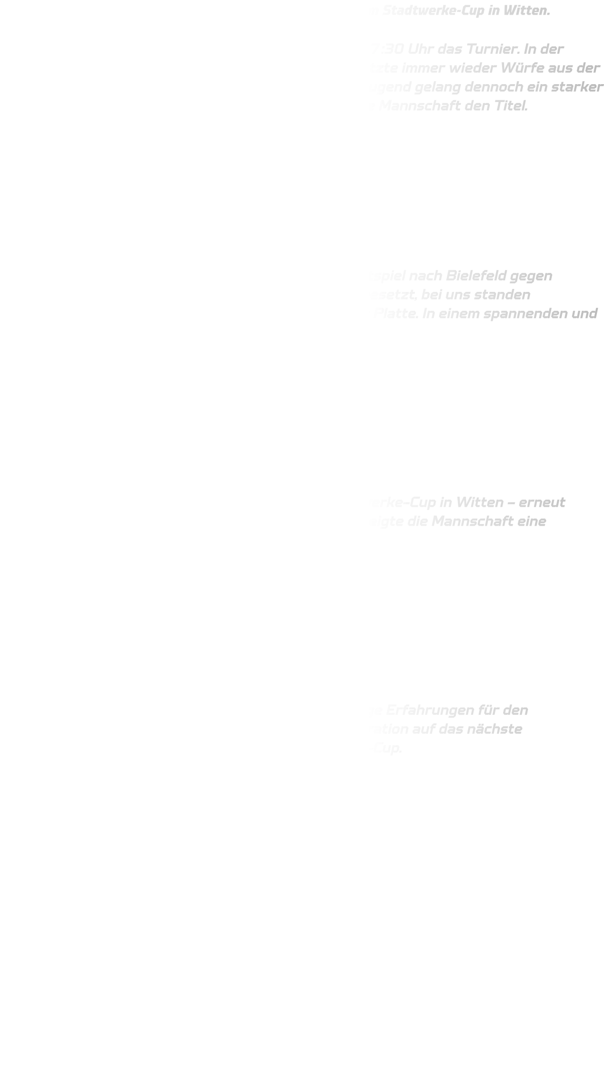 Am vergangenen Wochenende starteten unsere Teams beim Stadtwerke-Cup in Witten.  Freitagabend eröffnete die männliche B-Jugend um 17:30 Uhr das Turnier. In der Abwehr standen wir kompakt, doch TuS Bommern nutzte immer wieder Würfe aus der zweiten Reihe. Unterstützt durch Spieler aus der C-Jugend gelang dennoch ein starker Auftritt – mit einem klaren 52:28-Erfolg holte sich die Mannschaft den Titel.         Samstag reiste die männliche C-Jugend zu einem Testspiel nach Bielefeld gegen Handball Lemgo. Beide Teams waren nicht komplett besetzt, bei uns standen hauptsächlich die Jahrgänge 2012 und 2013 auf der Platte. In einem spannenden und offenen Spiel setzten wir uns knapp mit 33:31 durch.         Sonntag ging es für die C-Jugend weiter beim Stadtwerke-Cup in Witten – erneut gegen TuS Bommern. In nur 2x20 Minuten Spielzeit zeigte die Mannschaft eine souveräne Leistung und gewann deutlich mit 32:12.         Beide Teams haben sich stark präsentiert und wichtige Erfahrungen für den Saisonstart gesammelt. Jetzt heißt es: volle Konzentration auf das nächste Wochenende – dann wartet der 4. Wittener Handball-Cup.