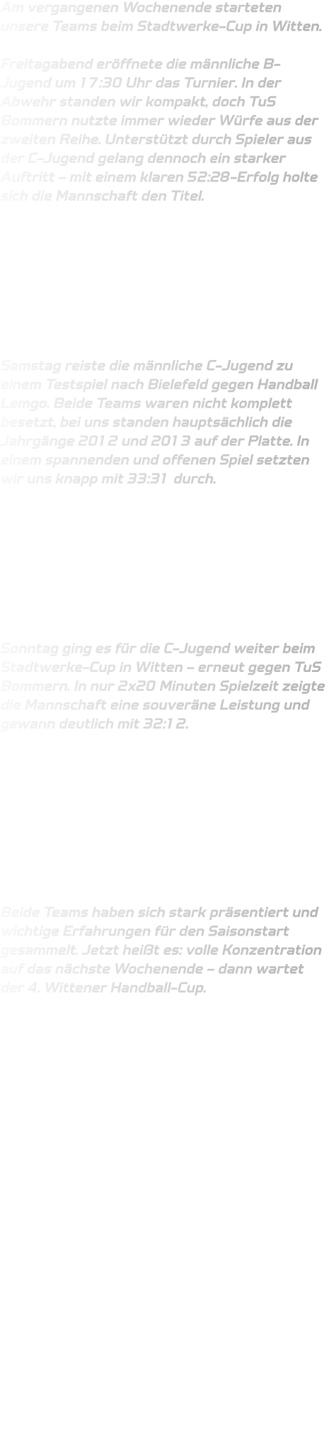 Am vergangenen Wochenende starteten unsere Teams beim Stadtwerke-Cup in Witten.  Freitagabend eröffnete die männliche B-Jugend um 17:30 Uhr das Turnier. In der Abwehr standen wir kompakt, doch TuS Bommern nutzte immer wieder Würfe aus der zweiten Reihe. Unterstützt durch Spieler aus der C-Jugend gelang dennoch ein starker Auftritt – mit einem klaren 52:28-Erfolg holte sich die Mannschaft den Titel.         Samstag reiste die männliche C-Jugend zu einem Testspiel nach Bielefeld gegen Handball Lemgo. Beide Teams waren nicht komplett besetzt, bei uns standen hauptsächlich die Jahrgänge 2012 und 2013 auf der Platte. In einem spannenden und offenen Spiel setzten wir uns knapp mit 33:31 durch.         Sonntag ging es für die C-Jugend weiter beim Stadtwerke-Cup in Witten – erneut gegen TuS Bommern. In nur 2x20 Minuten Spielzeit zeigte die Mannschaft eine souveräne Leistung und gewann deutlich mit 32:12.          Beide Teams haben sich stark präsentiert und wichtige Erfahrungen für den Saisonstart gesammelt. Jetzt heißt es: volle Konzentration auf das nächste Wochenende – dann wartet der 4. Wittener Handball-Cup.