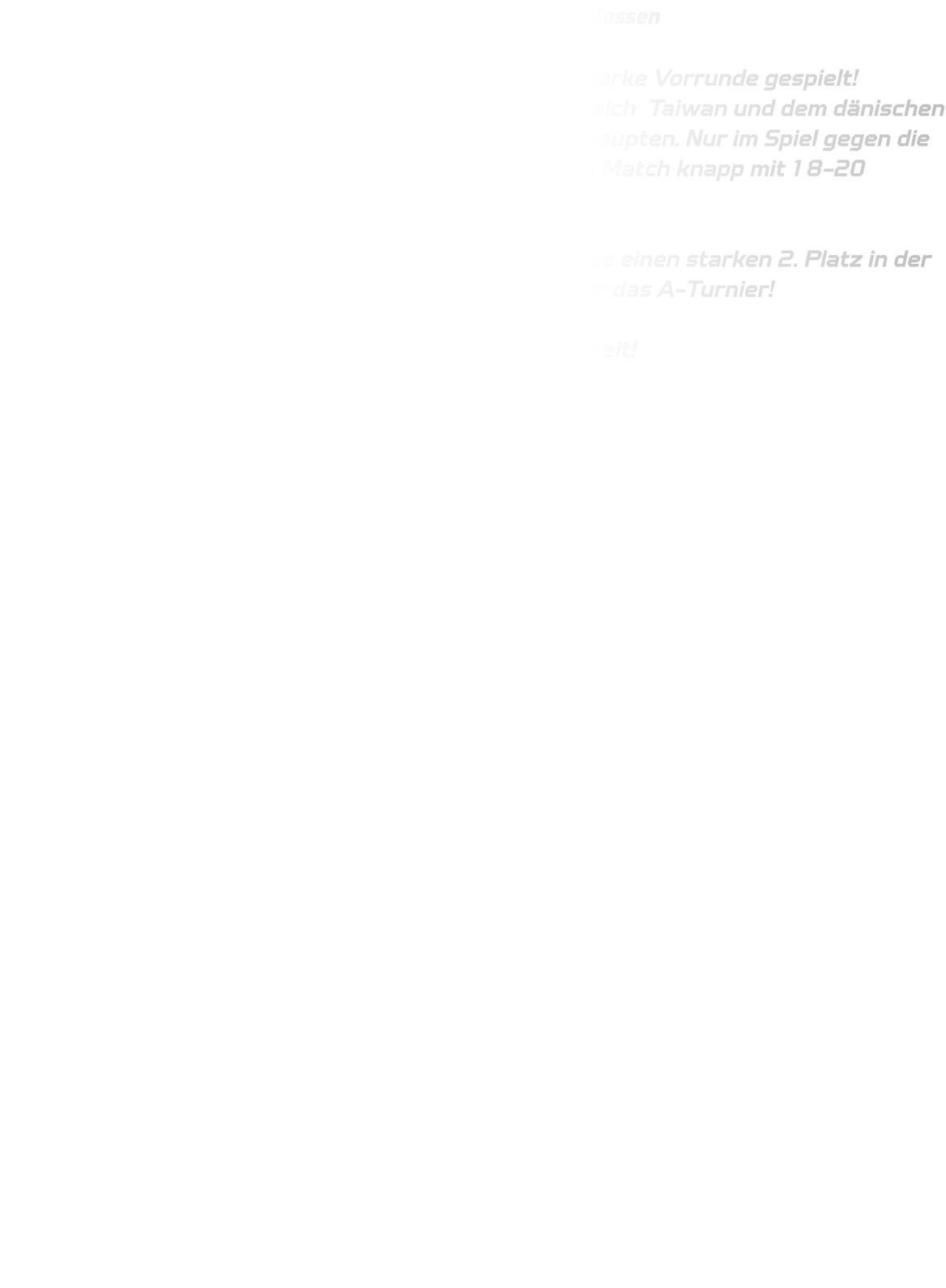 DRONNINGLUND CUP  - B13 Vorrunde erfolgreich abgeschlossen   Unsere B13 hat beim Dronninglund Cup eine richtig starke Vorrunde gespielt!  Mit beeindruckenden Siegen gegen Teams aus Frankreich  Taiwan und dem dänischen Nachbarort Hjallerup 2 konnten wir uns souverän behaupten. Nur im Spiel gegen die Bonner JSG 1 mussten wir uns nach einem intensiven Match knapp mit 18-20 geschlagen geben.  Mit nur einer knappen Niederlage belegten wir am Ende einen starken 2. Platz in der Vorrundengruppe – und das bedeutet: Qualifikation für das A-Turnier!   Jetzt geht’s mit voller Motivation weiter – wir sind bereit!