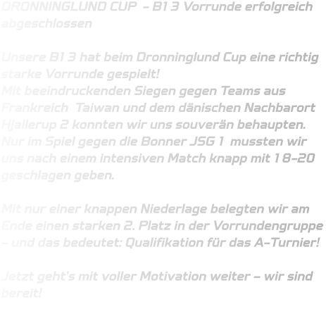 DRONNINGLUND CUP  - B13 Vorrunde erfolgreich abgeschlossen   Unsere B13 hat beim Dronninglund Cup eine richtig starke Vorrunde gespielt!  Mit beeindruckenden Siegen gegen Teams aus Frankreich  Taiwan und dem dänischen Nachbarort Hjallerup 2 konnten wir uns souverän behaupten. Nur im Spiel gegen die Bonner JSG 1 mussten wir uns nach einem intensiven Match knapp mit 18-20 geschlagen geben.  Mit nur einer knappen Niederlage belegten wir am Ende einen starken 2. Platz in der Vorrundengruppe – und das bedeutet: Qualifikation für das A-Turnier!   Jetzt geht’s mit voller Motivation weiter – wir sind bereit!