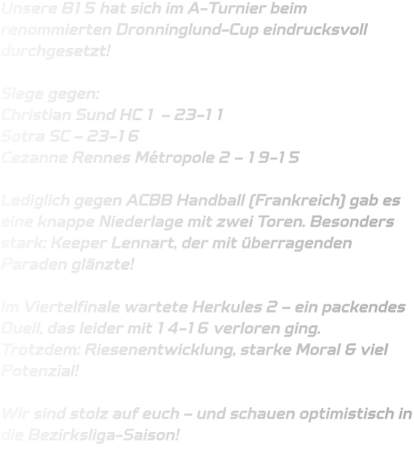 Unsere B15 hat sich im A-Turnier beim renommierten Dronninglund-Cup eindrucksvoll durchgesetzt!  Siege gegen: Christian Sund HC 1 – 23-11 Sotra SC – 23-16 Cezanne Rennes Métropole 2 – 19-15  Lediglich gegen ACBB Handball (Frankreich) gab es eine knappe Niederlage mit zwei Toren. Besonders stark: Keeper Lennart, der mit überragenden Paraden glänzte!   Im Viertelfinale wartete Herkules 2 – ein packendes Duell, das leider mit 14-16 verloren ging. Trotzdem: Riesenentwicklung, starke Moral & viel Potenzial!  Wir sind stolz auf euch – und schauen optimistisch in die Bezirksliga-Saison!