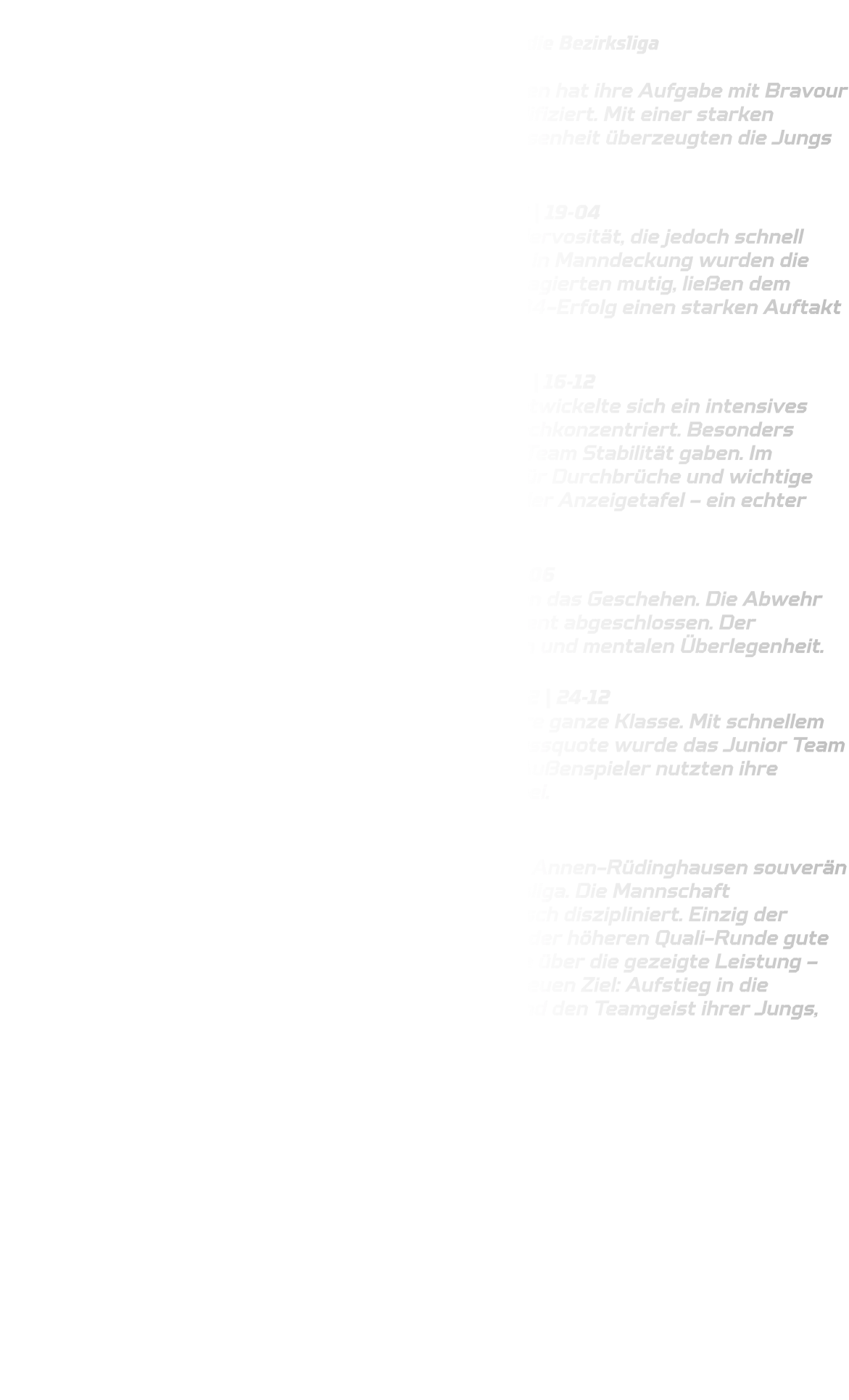 Bezirksqualifikation der männlichen B-Jugend HSG Annen-Rüdinghausen schafft souverän den Einzug in die Bezirksliga  Die männliche B-Jugend der HSG Annen-Rüdinghausen hat ihre Aufgabe mit Bravour gemeistert und sich souverän für die Bezirksliga qualifiziert. Mit einer starken Mannschaftsleistung und beeindruckender Entschlossenheit überzeugten die Jungs in allen vier Partien der Qualifikationsrunde.  Spiel 1: HSG Annen-Rüdinghausen – HSC Haltern-Sythen 2 | 19-04 Der Start ins Turnier war geprägt von anfänglicher Nervosität, die jedoch schnell abgelegt wurde. Durch eine offensive, aktive Abwehr in Manndeckung wurden die Gegner früh unter Druck gesetzt. Die Jungs der HSG agierten mutig, ließen dem Gegner kaum Raum und legten mit einem klaren 19-04-Erfolg einen starken Auftakt hin.  Spiel 2: HSG Annen-Rüdinghausen – HSG Rauxel-Schwerin | 16-12 Gegen den körperlich robusten Gegner aus Rauxel entwickelte sich ein intensives Spiel. Die Abwehr stand diesmal etwas tiefer, aber hochkonzentriert. Besonders hervorzuheben waren die Torhüterparaden, die dem Team Stabilität gaben. Im Angriff sorgten schnelle Eins-gegen-Eins-Aktionen für Durchbrüche und wichtige Tore. Am Ende stand ein verdienter 16-12-Sieg auf der Anzeigetafel – ein echter Arbeitssieg.  Spiel 3: HSG Annen-Rüdinghausen – DJK Oespel-Kley | 19-06 Auch im dritten Spiel dominierte Annen-Rüdinghausen das Geschehen. Die Abwehr ließ kaum Chancen zu, und im Angriff wurde konsequent abgeschlossen. Der deutliche 19:6-Erfolg war Ausdruck der spielerischen und mentalen Überlegenheit.  Spiel 4: HSG Annen-Rüdinghausen – JSG ELE Junior-Team 2 | 24-12 Im letzten Spiel zeigte die Mannschaft noch einmal ihre ganze Klasse. Mit schnellem Umschaltspiel, cleverem Passspiel und hoher Abschlussquote wurde das Junior Team deutlich geschlagen. Besonders erfreulich: Auch die Außenspieler nutzten ihre Chancen konsequent und trugen zum 24-12-Erfolg bei.  Fazit: Mit vier Siegen aus vier Spielen sicherte sich die HSG Annen-Rüdinghausen souverän den Gruppensieg und damit das Ticket für die Bezirksliga. Die Mannschaft präsentierte sich geschlossen, kämpferisch und taktisch diszipliniert. Einzig der Gedanke bleibt, dass man mit dieser Leistung auch in der höheren Quali-Runde gute Chancen gehabt hätte. Dennoch überwiegt die Freude über die gezeigte Leistung – eine starke Basis für die kommende Saison mit dem neuen Ziel: Aufstieg in die Oberliga. Die Trainer sind stolz auf die Entwicklung und den Teamgeist ihrer Jungs, sorry Männer!