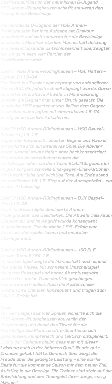 Bezirksqualifikation der männlichen B-Jugend HSG Annen-Rüdinghausen schafft souverän den Einzug in die Bezirksliga  Die männliche B-Jugend der HSG Annen-Rüdinghausen hat ihre Aufgabe mit Bravour gemeistert und sich souverän für die Bezirksliga qualifiziert. Mit einer starken Mannschaftsleistung und beeindruckender Entschlossenheit überzeugten die Jungs in allen vier Partien der Qualifikationsrunde.  Spiel 1: HSG Annen-Rüdinghausen – HSC Haltern-Sythen 2 | 19-04 Der Start ins Turnier war geprägt von anfänglicher Nervosität, die jedoch schnell abgelegt wurde. Durch eine offensive, aktive Abwehr in Manndeckung wurden die Gegner früh unter Druck gesetzt. Die Jungs der HSG agierten mutig, ließen dem Gegner kaum Raum und legten mit einem klaren 19-04-Erfolg einen starken Auftakt hin.  Spiel 2: HSG Annen-Rüdinghausen – HSG Rauxel-Schwerin | 16-12 Gegen den körperlich robusten Gegner aus Rauxel entwickelte sich ein intensives Spiel. Die Abwehr stand diesmal etwas tiefer, aber hochkonzentriert. Besonders hervorzuheben waren die Torhüterparaden, die dem Team Stabilität gaben. Im Angriff sorgten schnelle Eins-gegen-Eins-Aktionen für Durchbrüche und wichtige Tore. Am Ende stand ein verdienter 16-12-Sieg auf der Anzeigetafel – ein echter Arbeitssieg.  Spiel 3: HSG Annen-Rüdinghausen – DJK Oespel-Kley | 19-06 Auch im dritten Spiel dominierte Annen-Rüdinghausen das Geschehen. Die Abwehr ließ kaum Chancen zu, und im Angriff wurde konsequent abgeschlossen. Der deutliche 19:6-Erfolg war Ausdruck der spielerischen und mentalen Überlegenheit.  Spiel 4: HSG Annen-Rüdinghausen – JSG ELE Junior-Team 2 | 24-12 Im letzten Spiel zeigte die Mannschaft noch einmal ihre ganze Klasse. Mit schnellem Umschaltspiel, cleverem Passspiel und hoher Abschlussquote wurde das Junior Team deutlich geschlagen. Besonders erfreulich: Auch die Außenspieler nutzten ihre Chancen konsequent und trugen zum 24-12-Erfolg bei.  Fazit: Mit vier Siegen aus vier Spielen sicherte sich die HSG Annen-Rüdinghausen souverän den Gruppensieg und damit das Ticket für die Bezirksliga. Die Mannschaft präsentierte sich geschlossen, kämpferisch und taktisch diszipliniert. Einzig der Gedanke bleibt, dass man mit dieser Leistung auch in der höheren Quali-Runde gute Chancen gehabt hätte. Dennoch überwiegt die Freude über die gezeigte Leistung – eine starke Basis für die kommende Saison mit dem neuen Ziel: Aufstieg in die Oberliga. Die Trainer sind stolz auf die Entwicklung und den Teamgeist ihrer Jungs, sorry Männer!