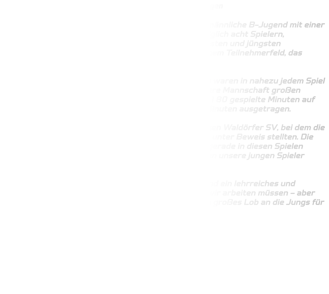 48. Ulzburg-Cup – MB-Jugend sammelt wertvolle Erfahrungen  Beim traditionsreichen 48. Ulzburg-Cup trat unsere männliche B-Jugend mit einer stark dezimierten und sehr jungen Truppe an. Mit lediglich acht Spielern, größtenteils Jungjahrgang, gehörten wir zu den kleinsten und jüngsten Mannschaften des gesamten Turniers – und das in einem Teilnehmerfeld, das qualitativ äußerst hoch besetzt war.  Die körperlichen Unterschiede zu den anderen Teams waren in nahezu jedem Spiel spürbar. Trotz dieser Herausforderungen zeigte unsere Mannschaft großen Einsatz und Kampfgeist. Insgesamt standen am Ende 180 gespielte Minuten auf der Uhr – jedes Spiel wurde in zwei Halbzeiten à 15 Minuten ausgetragen.  Ein Highlight des Turniers war der verdiente Sieg gegen Waldörfer SV, bei dem die Jungs ihre spielerischen Fähigkeiten und ihren Willen unter Beweis stellten. Die restlichen Begegnungen gingen zwar verloren, doch gerade in diesen Spielen konnten wir wertvolle Erfahrungen sammeln, an denen unsere jungen Spieler weiter wachsen werden.  Insgesamt war der Ulzburg-Cup für unsere MB-Jugend ein lehrreiches und prägendes Wochenende, das uns gezeigt hat, woran wir arbeiten müssen – aber auch, welches Potenzial in der Mannschaft steckt. Ein großes Lob an die Jungs für ihren Einsatz und ihren Teamgeist!