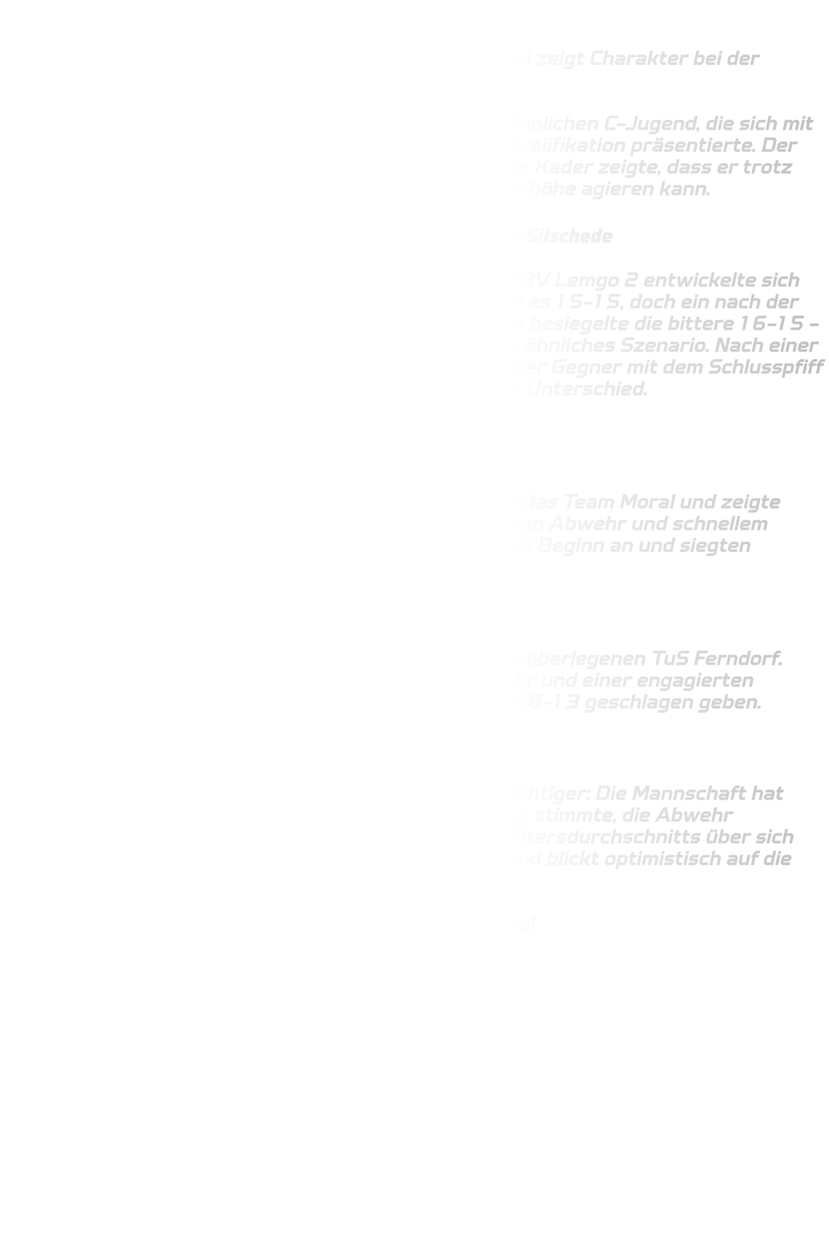 Qualifikationsturnier der männlichen C-Jugend  Starke Leistung trotz knapper Niederlagen – C-Jugend zeigt Charakter bei der Regionalliga-Qualifikation  Ein ereignisreicher Turniertag liegt hinter unserer männlichen C-Jugend, die sich mit einer beeindruckenden Leistung in der Regionalliga-Qualifikation präsentierte. Der überwiegend aus dem Jungjahrgang 2012 bestehende Kader zeigte, dass er trotz körperlicher Nachteile gegen starke Gegner auf Augenhöhe agieren kann.  Knappe Niederlagen gegen Lemgo 2 und HSG Gevelsberg-Silschede  Das Turnier begann denkbar unglücklich: Gegen den TBV Lemgo 2 entwickelte sich ein packendes Spiel auf hohem Niveau. Am Ende stand es 15-15, doch ein nach der regulären Spielzeit gegebener Siebenmeter für Lemgo besiegelte die bittere 16-15 -Niederlage. Auch gegen die HSG Gevelsberg folgte ein ähnliches Szenario. Nach einer intensiven Partie landete der letzte direkte Freiwurf der Gegner mit dem Schlusspfiff im Tor – erneut verloren wir unglücklich mit einem Tor Unterschied.  (15-14)  Souveräner Sieg gegen TV Verl  Trotz der beiden unglücklichen Niederlagen bewahrte das Team Moral und zeigte gegen den TV Verl seine ganze Klasse. Mit einer stabilen Abwehr und schnellem Umschaltspiel dominierten unsere Jungs die Partie von Beginn an und siegten verdient mit 13-08.  Kampfgeist gegen Ferndorf  Im letzten Spiel des Tages traf man auf den körperlich überlegenen TuS Ferndorf. Trotz eines aufopferungsvollen Kampfes in der Abwehr und einer engagierten Vorstellung im Angriff mussten wir uns auch hier mit 08-13 geschlagen geben.  Fazit  Am Ende steht ein starker vierter Platz – doch viel wichtiger: Die Mannschaft hat gezeigt, welches Potenzial in ihr steckt. Die Einstellung stimmte, die Abwehr funktionierte, und das Team wuchs trotz des jungen Altersdurchschnitts über sich hinaus. Das Trainerteam ist stolz auf diese Leistung und blickt optimistisch auf die bevorstehende Oberliga-Saison 2025/26.  Wir freuen uns auf alles, was kommt – weiter so, Jungs!
