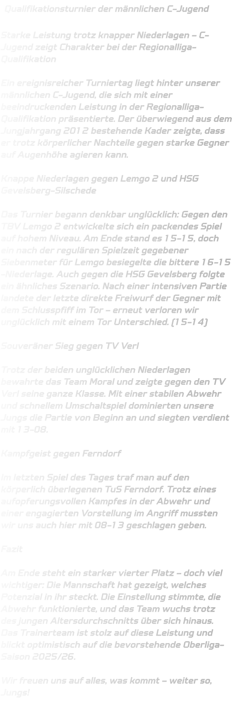 Qualifikationsturnier der männlichen C-Jugend  Starke Leistung trotz knapper Niederlagen – C-Jugend zeigt Charakter bei der Regionalliga-Qualifikation  Ein ereignisreicher Turniertag liegt hinter unserer männlichen C-Jugend, die sich mit einer beeindruckenden Leistung in der Regionalliga-Qualifikation präsentierte. Der überwiegend aus dem Jungjahrgang 2012 bestehende Kader zeigte, dass er trotz körperlicher Nachteile gegen starke Gegner auf Augenhöhe agieren kann.  Knappe Niederlagen gegen Lemgo 2 und HSG Gevelsberg-Silschede  Das Turnier begann denkbar unglücklich: Gegen den TBV Lemgo 2 entwickelte sich ein packendes Spiel auf hohem Niveau. Am Ende stand es 15-15, doch ein nach der regulären Spielzeit gegebener Siebenmeter für Lemgo besiegelte die bittere 16-15 -Niederlage. Auch gegen die HSG Gevelsberg folgte ein ähnliches Szenario. Nach einer intensiven Partie landete der letzte direkte Freiwurf der Gegner mit dem Schlusspfiff im Tor – erneut verloren wir unglücklich mit einem Tor Unterschied. (15-14)  Souveräner Sieg gegen TV Verl  Trotz der beiden unglücklichen Niederlagen bewahrte das Team Moral und zeigte gegen den TV Verl seine ganze Klasse. Mit einer stabilen Abwehr und schnellem Umschaltspiel dominierten unsere Jungs die Partie von Beginn an und siegten verdient mit 13-08.  Kampfgeist gegen Ferndorf  Im letzten Spiel des Tages traf man auf den körperlich überlegenen TuS Ferndorf. Trotz eines aufopferungsvollen Kampfes in der Abwehr und einer engagierten Vorstellung im Angriff mussten wir uns auch hier mit 08-13 geschlagen geben.  Fazit  Am Ende steht ein starker vierter Platz – doch viel wichtiger: Die Mannschaft hat gezeigt, welches Potenzial in ihr steckt. Die Einstellung stimmte, die Abwehr funktionierte, und das Team wuchs trotz des jungen Altersdurchschnitts über sich hinaus. Das Trainerteam ist stolz auf diese Leistung und blickt optimistisch auf die bevorstehende Oberliga-Saison 2025/26.  Wir freuen uns auf alles, was kommt – weiter so, Jungs!
