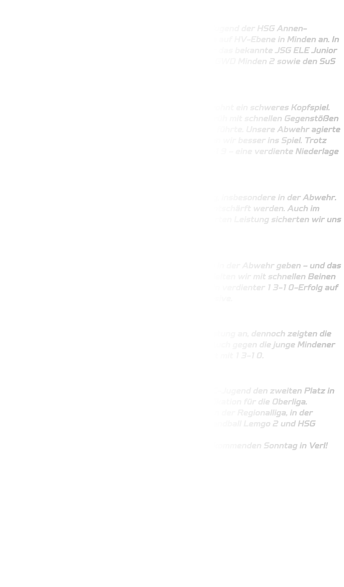 Qualifikationsturnier der männlichen C-Jugend  Am vergangenen Wochenende trat die männliche C-Jugend der HSG Annen-Rüdinghausen beim Qualifikationsturnier zur Oberliga auf HV-Ebene in Minden an. In Gruppe 5 traf das Team auf starke Gegner – darunter das bekannte JSG ELE Junior Team aus Gladbeck, das JSG Else Wiehen Wölfe, TSV GWD Minden 2 sowie den SuS Oberaden.  Spiel 1 – JSG ELE Junior Team (Gladbeck): Der Auftakt gegen das ELE Junior Team war wie gewohnt ein schweres Kopfspiel. Gladbeck startete mit hohem Tempo und setzte uns früh mit schnellen Gegenstößen unter Druck, was zu einem Rückstand von fünf Toren führte. Unsere Abwehr agierte anfangs noch zu passiv, doch ab der 10. Minute fanden wir besser ins Spiel. Trotz engagierter Gegenwehr stand es nach 20 Minuten 8-19 – eine verdiente Niederlage gegen einen starken Gegner.  Spiel 2 – SuS Oberaden: Im zweiten Spiel zeigten wir eine deutliche Steigerung, insbesondere in der Abwehr. Die Auftakte des Gegners konnten gut gelesen und entschärft werden. Auch im Angriff zeigten wir uns effizient. Mit einer konzentrierten Leistung sicherten wir uns einen souveränen 16-7-Erfolg.  Spiel 3 – JSG Else Wiehen Wölfe : Gegen körperlich überlegene Wölfe mussten wir alles in der Abwehr geben – und das taten wir eindrucksvoll. Trotz des intensiven Spiels hielten wir mit schnellen Beinen und klugem Stellungsspiel dagegen. Am Ende stand ein verdienter 13-10-Erfolg auf der Anzeigetafel – ein starker Auftritt unserer Defensive.  Spiel 4 – TSV GWD Minden 2: Im letzten Spiel merkte man der Mannschaft die Belastung an, dennoch zeigten die Jungs Moral und zogen das Spiel diszipliniert durch. Auch gegen die junge Mindener Truppe behielten wir die Oberhand und siegten erneut mit 13-10.  Fazit: Mit drei Siegen aus vier Spielen sicherte sich unsere C-Jugend den zweiten Platz in der Gruppe – gleichbedeutend mit der sicheren Qualifikation für die Oberliga. Gleichzeitig besteht noch die Chance auf einen Platz in der Regionalliga, in der nächsten Runde gegen TV Verl, TuS Ferndorf, HSG Handball Lemgo 2 und HSG Gevelsberg-Silschede. Wir freuen uns auf die nächste Herausforderung am kommenden Sonntag in Verl!