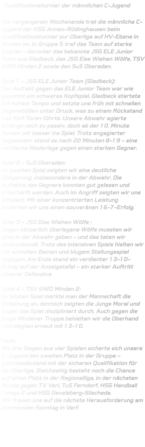 Qualifikationsturnier der männlichen C-Jugend  Am vergangenen Wochenende trat die männliche C-Jugend der HSG Annen-Rüdinghausen beim Qualifikationsturnier zur Oberliga auf HV-Ebene in Minden an. In Gruppe 5 traf das Team auf starke Gegner – darunter das bekannte JSG ELE Junior Team aus Gladbeck, das JSG Else Wiehen Wölfe, TSV GWD Minden 2 sowie den SuS Oberaden.  Spiel 1 – JSG ELE Junior Team (Gladbeck): Der Auftakt gegen das ELE Junior Team war wie gewohnt ein schweres Kopfspiel. Gladbeck startete mit hohem Tempo und setzte uns früh mit schnellen Gegenstößen unter Druck, was zu einem Rückstand von fünf Toren führte. Unsere Abwehr agierte anfangs noch zu passiv, doch ab der 10. Minute fanden wir besser ins Spiel. Trotz engagierter Gegenwehr stand es nach 20 Minuten 8-19 – eine verdiente Niederlage gegen einen starken Gegner.  Spiel 2 – SuS Oberaden: Im zweiten Spiel zeigten wir eine deutliche Steigerung, insbesondere in der Abwehr. Die Auftakte des Gegners konnten gut gelesen und entschärft werden. Auch im Angriff zeigten wir uns effizient. Mit einer konzentrierten Leistung sicherten wir uns einen souveränen 16-7-Erfolg.  Spiel 3 – JSG Else Wiehen Wölfe : Gegen körperlich überlegene Wölfe mussten wir alles in der Abwehr geben – und das taten wir eindrucksvoll. Trotz des intensiven Spiels hielten wir mit schnellen Beinen und klugem Stellungsspiel dagegen. Am Ende stand ein verdienter 13-10-Erfolg auf der Anzeigetafel – ein starker Auftritt unserer Defensive.  Spiel 4 – TSV GWD Minden 2: Im letzten Spiel merkte man der Mannschaft die Belastung an, dennoch zeigten die Jungs Moral und zogen das Spiel diszipliniert durch. Auch gegen die junge Mindener Truppe behielten wir die Oberhand und siegten erneut mit 13-10.  Fazit: Mit drei Siegen aus vier Spielen sicherte sich unsere C-Jugend den zweiten Platz in der Gruppe – gleichbedeutend mit der sicheren Qualifikation für die Oberliga. Gleichzeitig besteht noch die Chance auf einen Platz in der Regionalliga, in der nächsten Runde gegen TV Verl, TuS Ferndorf, HSG Handball Lemgo 2 und HSG Gevelsberg-Silschede. Wir freuen uns auf die nächste Herausforderung am kommenden Sonntag in Verl!