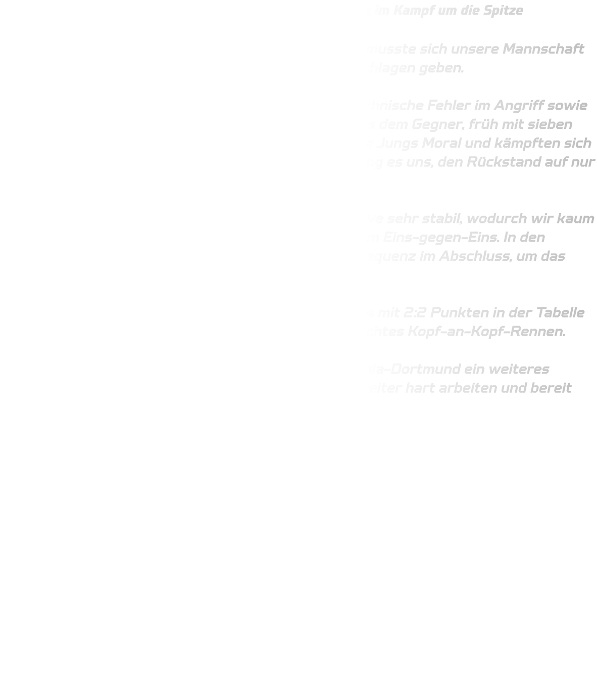 Knappe Niederlage gegen JSG Brechten-Lünen – Spannung im Kampf um die Spitze  Im spannenden Duell gegen die JSG Brechten-Lünen musste sich unsere Mannschaft der HSG Annen-Rüdinghausen knapp mit 34-36 geschlagen geben.  Die Anfangsphase verlief alles andere als optimal: Technische Fehler im Angriff sowie Abstimmungsprobleme in der Abwehr ermöglichten es dem Gegner, früh mit sieben Toren in Führung zu gehen. Dennoch bewiesen unsere Jungs Moral und kämpften sich eindrucksvoll zurück ins Spiel – zwischenzeitlich gelang es uns, den Rückstand auf nur zwei Treffer zu verkürzen.  Brechten zeigte sich jedoch besonders in der Defensive sehr stabil, wodurch wir kaum Durchkommen fanden – weder aus der Distanz noch im Eins-gegen-Eins. In den entscheidenden Momenten fehlte uns die letzte Konsequenz im Abschluss, um das Spiel noch zu drehen.  Mit dem Endstand von 34-36 stehen nun beide Teams mit 2:2 Punkten in der Tabelle gleichauf. Die Ausgangslage bleibt damit offen – ein echtes Kopf-an-Kopf-Rennen.  Am kommenden Sonntag erwartet uns mit DJK Saxonia-Dortmund ein weiteres schweres Spiel. Jetzt heißt es: volle Konzentration, weiter hart arbeiten und bereit sein, die nächsten Punkte zu holen!