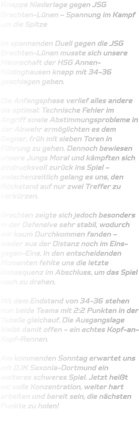 Knappe Niederlage gegen JSG Brechten-Lünen – Spannung im Kampf um die Spitze  Im spannenden Duell gegen die JSG Brechten-Lünen musste sich unsere Mannschaft der HSG Annen-Rüdinghausen knapp mit 34-36 geschlagen geben.  Die Anfangsphase verlief alles andere als optimal: Technische Fehler im Angriff sowie Abstimmungsprobleme in der Abwehr ermöglichten es dem Gegner, früh mit sieben Toren in Führung zu gehen. Dennoch bewiesen unsere Jungs Moral und kämpften sich eindrucksvoll zurück ins Spiel – zwischenzeitlich gelang es uns, den Rückstand auf nur zwei Treffer zu verkürzen.  Brechten zeigte sich jedoch besonders in der Defensive sehr stabil, wodurch wir kaum Durchkommen fanden – weder aus der Distanz noch im Eins-gegen-Eins. In den entscheidenden Momenten fehlte uns die letzte Konsequenz im Abschluss, um das Spiel noch zu drehen.  Mit dem Endstand von 34-36 stehen nun beide Teams mit 2:2 Punkten in der Tabelle gleichauf. Die Ausgangslage bleibt damit offen – ein echtes Kopf-an-Kopf-Rennen.  Am kommenden Sonntag erwartet uns mit DJK Saxonia-Dortmund ein weiteres schweres Spiel. Jetzt heißt es: volle Konzentration, weiter hart arbeiten und bereit sein, die nächsten Punkte zu holen!