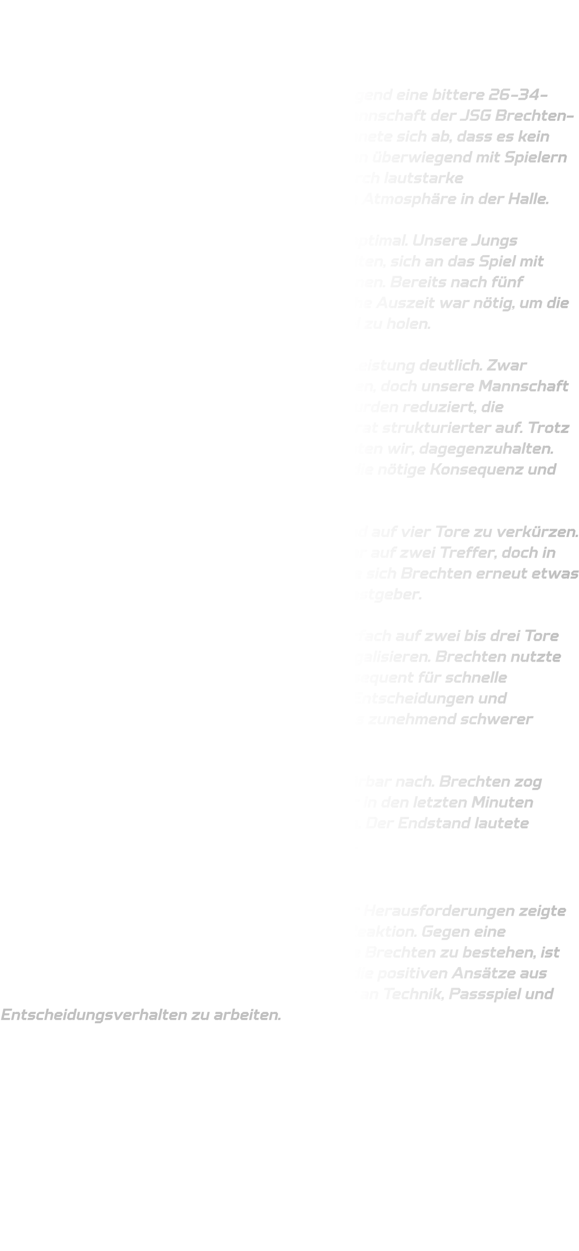 Männliche C-Jugend  HSG Annen-Rüdinghausen vs. JSG Brechten-Lünen  Am vergangenen Spieltag musste unsere C-Jugend eine bittere 26-34-Niederlage gegen die körperlich überlegene Mannschaft der JSG Brechten-Lünen hinnehmen. Schon vor dem Anpfiff zeichnete sich ab, dass es kein leichtes Spiel werden würde – die Gegner traten überwiegend mit Spielern des Altjahrgangs an und sorgten zusätzlich durch lautstarke Unterstützung von der Tribüne für eine hitzige Atmosphäre in der Halle.  Der Start in die Partie verlief alles andere als optimal. Unsere Jungs wirkten nervös und hatten große Schwierigkeiten, sich an das Spiel mit Harz und den Lärmpegel in der Halle zu gewöhnen. Bereits nach fünf Minuten lagen wir mit 00-04 zurück – eine frühe Auszeit war nötig, um die Mannschaft neu zu ordnen und mental ins Spiel zu holen.  Ab diesem Zeitpunkt stabilisierte sich unsere Leistung deutlich. Zwar konnte Brechten den Vorsprung zunächst halten, doch unsere Mannschaft kam immer besser ins Spiel. Die Ballverluste wurden reduziert, die Fehlerquote sank langsam, und die Defensive trat strukturierter auf. Trotz der physischen Spielweise der Gegner versuchten wir, dagegenzuhalten. Besonders im 1-gegen-1 fehlte jedoch häufig die nötige Konsequenz und Entschlossenheit.  Ab der 14. Minute gelang es uns, den Rückstand auf vier Tore zu verkürzen. Zwischenzeitlich schrumpfte der Abstand sogar auf zwei Treffer, doch in den letzten Minuten der ersten Halbzeit konnte sich Brechten erneut etwas absetzen. Zur Pause stand es 20-15 für die Gastgeber.  In der zweiten Halbzeit kämpften wir uns mehrfach auf zwei bis drei Tore heran, konnten den Rückstand aber nie ganz egalisieren. Brechten nutzte technische Fehler und zu ungenaue Pässe konsequent für schnelle Gegenstöße. Hinzu kamen einige unglückliche Entscheidungen und Kräfteverschleiß auf unserer Seite, wodurch es zunehmend schwerer wurde, das hohe Tempo mitzugehen.  In der Schlussphase ließ die Konzentration spürbar nach. Brechten zog zwischenzeitlich mit zehn Toren davon, ehe wir in den letzten Minuten nochmals Ergebniskosmetik betreiben konnten. Der Endstand lautete schließlich 34-26 für die JSG Brechten-Lünen.  Fazit: Trotz eines schwierigen Starts und zahlreicher Herausforderungen zeigte unsere Mannschaft phasenweise eine starke Reaktion. Gegen eine eingespielte und körperlich robuste Truppe wie Brechten zu bestehen, ist keine leichte Aufgabe – umso wichtiger ist es, die positiven Ansätze aus dem Spiel mitzunehmen und im Training weiter an Technik, Passspiel und Entscheidungsverhalten zu arbeiten.