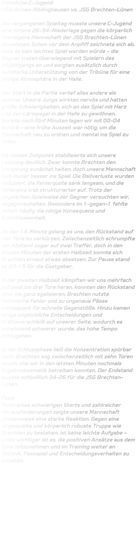 Männliche C-Jugend  HSG Annen-Rüdinghausen vs. JSG Brechten-Lünen  Am vergangenen Spieltag musste unsere C-Jugend eine bittere 26-34-Niederlage gegen die körperlich überlegene Mannschaft der JSG Brechten-Lünen hinnehmen. Schon vor dem Anpfiff zeichnete sich ab, dass es kein leichtes Spiel werden würde – die Gegner traten überwiegend mit Spielern des Altjahrgangs an und sorgten zusätzlich durch lautstarke Unterstützung von der Tribüne für eine hitzige Atmosphäre in der Halle.  Der Start in die Partie verlief alles andere als optimal. Unsere Jungs wirkten nervös und hatten große Schwierigkeiten, sich an das Spiel mit Harz und den Lärmpegel in der Halle zu gewöhnen. Bereits nach fünf Minuten lagen wir mit 00-04 zurück – eine frühe Auszeit war nötig, um die Mannschaft neu zu ordnen und mental ins Spiel zu holen.  Ab diesem Zeitpunkt stabilisierte sich unsere Leistung deutlich. Zwar konnte Brechten den Vorsprung zunächst halten, doch unsere Mannschaft kam immer besser ins Spiel. Die Ballverluste wurden reduziert, die Fehlerquote sank langsam, und die Defensive trat strukturierter auf. Trotz der physischen Spielweise der Gegner versuchten wir, dagegenzuhalten. Besonders im 1-gegen-1 fehlte jedoch häufig die nötige Konsequenz und Entschlossenheit.  Ab der 14. Minute gelang es uns, den Rückstand auf vier Tore zu verkürzen. Zwischenzeitlich schrumpfte der Abstand sogar auf zwei Treffer, doch in den letzten Minuten der ersten Halbzeit konnte sich Brechten erneut etwas absetzen. Zur Pause stand es 20-15 für die Gastgeber.  In der zweiten Halbzeit kämpften wir uns mehrfach auf zwei bis drei Tore heran, konnten den Rückstand aber nie ganz egalisieren. Brechten nutzte technische Fehler und zu ungenaue Pässe konsequent für schnelle Gegenstöße. Hinzu kamen einige unglückliche Entscheidungen und Kräfteverschleiß auf unserer Seite, wodurch es zunehmend schwerer wurde, das hohe Tempo mitzugehen.  In der Schlussphase ließ die Konzentration spürbar nach. Brechten zog zwischenzeitlich mit zehn Toren davon, ehe wir in den letzten Minuten nochmals Ergebniskosmetik betreiben konnten. Der Endstand lautete schließlich 34-26 für die JSG Brechten-Lünen.  Fazit: Trotz eines schwierigen Starts und zahlreicher Herausforderungen zeigte unsere Mannschaft phasenweise eine starke Reaktion. Gegen eine eingespielte und körperlich robuste Truppe wie Brechten zu bestehen, ist keine leichte Aufgabe – umso wichtiger ist es, die positiven Ansätze aus dem Spiel mitzunehmen und im Training weiter an Technik, Passspiel und Entscheidungsverhalten zu arbeiten.