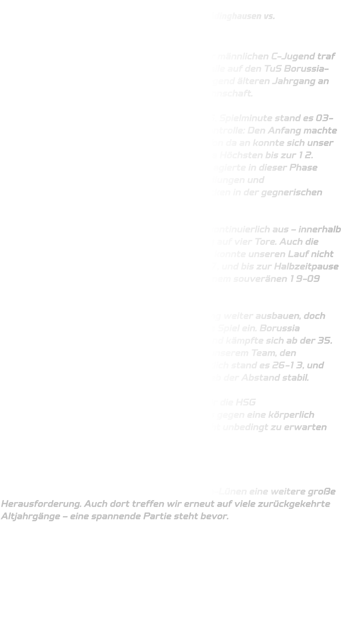 Qualifikationsrunde der mC-Jugend:  HSG Annen-Rüdinghausen vs.                   TuS Borussia Höchsten  Am ersten Spieltag der Qualifikationsrunde der männlichen C-Jugend traf die HSG Annen-Rüdinghausen in heimischer Halle auf den TuS Borussia-Höchsten. Die Gäste reisten mit einem überwiegend älteren Jahrgang an und galten daher als körperlich überlegene Mannschaft.  Der Spielbeginn verlief ausgeglichen – bis zur 5. Spielminute stand es 03-03. Dann übernahm die HSG zunehmend die Kontrolle: Den Anfang machte Anton Buseman mit dem Treffer zum 04-03 .Von da an konnte sich unser Team Tor um Tor absetzen, auch wenn Borussia Höchsten bis zur 12. Minute noch gut dagegenhielt. Unsere Abwehr agierte in dieser Phase etwas passiv, doch durch gezielte Auslösehandlungen und Auftakthandlungen fanden wir zunehmend Lücken in der gegnerischen Defensive.  Ab der 14. Minute baute die HSG die Führung kontinuierlich aus – innerhalb kürzester Zeit vergrößerte sich der Vorsprung auf vier Tore. Auch die anschließende Auszeit von Borussia Höchsten konnte unseren Lauf nicht stoppen. Zur 20. Minute stand es bereits 16-07, und bis zur Halbzeitpause wuchs der Vorsprung auf zehn Tore an – mit einem souveränen 19-09 ging es in die Kabine.  In der zweiten Hälfte wollte die HSG die Führung weiter ausbauen, doch eine Reihe technischer Fehler schlichen sich ins Spiel ein. Borussia Höchsten nutzte diese Unkonzentriertheiten und kämpfte sich ab der 35. Minute noch einmal heran. Dennoch gelang es unserem Team, den Vorsprung weitgehend zu halten. Zwischenzeitlich stand es 26-13, und auch wenn der Gegner noch einmal aufkam, blieb der Abstand stabil.  Am Ende stand ein verdienter 32-22-Erfolg für die HSG Annen–Rüdinghausen - ein deutliches Ergebnis gegen eine körperlich überlegene Mannschaft, das in dieser Form nicht unbedingt zu erwarten war.  Ausblick:  Im nächsten Spiel wartet mit der JSG Brechten-Lünen eine weitere große Herausforderung. Auch dort treffen wir erneut auf viele zurückgekehrte Altjahrgänge – eine spannende Partie steht bevor.