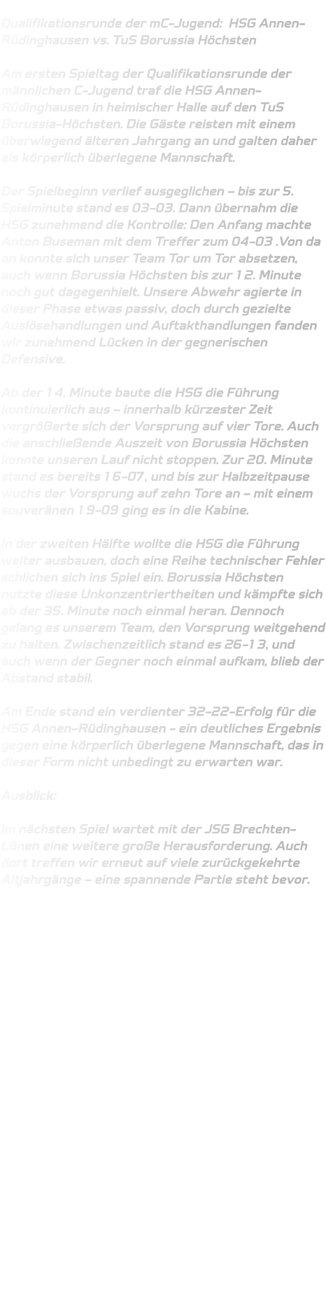 Qualifikationsrunde der mC-Jugend:  HSG Annen-Rüdinghausen vs. TuS Borussia Höchsten  Am ersten Spieltag der Qualifikationsrunde der männlichen C-Jugend traf die HSG Annen-Rüdinghausen in heimischer Halle auf den TuS Borussia-Höchsten. Die Gäste reisten mit einem überwiegend älteren Jahrgang an und galten daher als körperlich überlegene Mannschaft.  Der Spielbeginn verlief ausgeglichen – bis zur 5. Spielminute stand es 03-03. Dann übernahm die HSG zunehmend die Kontrolle: Den Anfang machte Anton Buseman mit dem Treffer zum 04-03 .Von da an konnte sich unser Team Tor um Tor absetzen, auch wenn Borussia Höchsten bis zur 12. Minute noch gut dagegenhielt. Unsere Abwehr agierte in dieser Phase etwas passiv, doch durch gezielte Auslösehandlungen und Auftakthandlungen fanden wir zunehmend Lücken in der gegnerischen Defensive.  Ab der 14. Minute baute die HSG die Führung kontinuierlich aus – innerhalb kürzester Zeit vergrößerte sich der Vorsprung auf vier Tore. Auch die anschließende Auszeit von Borussia Höchsten konnte unseren Lauf nicht stoppen. Zur 20. Minute stand es bereits 16-07, und bis zur Halbzeitpause wuchs der Vorsprung auf zehn Tore an – mit einem souveränen 19-09 ging es in die Kabine.  In der zweiten Hälfte wollte die HSG die Führung weiter ausbauen, doch eine Reihe technischer Fehler schlichen sich ins Spiel ein. Borussia Höchsten nutzte diese Unkonzentriertheiten und kämpfte sich ab der 35. Minute noch einmal heran. Dennoch gelang es unserem Team, den Vorsprung weitgehend zu halten. Zwischenzeitlich stand es 26-13, und auch wenn der Gegner noch einmal aufkam, blieb der Abstand stabil.  Am Ende stand ein verdienter 32-22-Erfolg für die HSG Annen–Rüdinghausen - ein deutliches Ergebnis gegen eine körperlich überlegene Mannschaft, das in dieser Form nicht unbedingt zu erwarten war.  Ausblick:  Im nächsten Spiel wartet mit der JSG Brechten-Lünen eine weitere große Herausforderung. Auch dort treffen wir erneut auf viele zurückgekehrte Altjahrgänge – eine spannende Partie steht bevor.