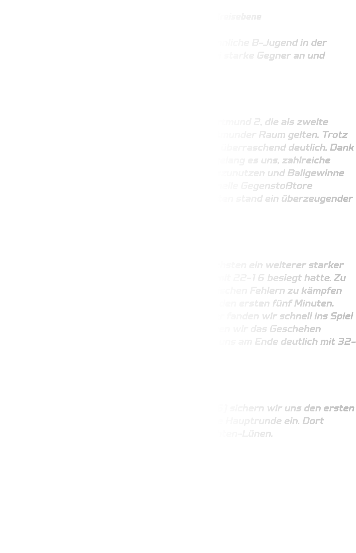 Qualifikationsrunde der männlichen B-Jugend auf Kreisebene  Am vergangenen Wochenende trat unsere männliche B-Jugend in der Qualifikationsrunde auf Kreisebene gegen zwei starke Gegner an und konnte sich eindrucksvoll behaupten.  Spiel 1: gegen DJK Saxonia-Dortmund 2  Im ersten Spiel trafen wir auf DJK Saxonia-Dortmund 2, die als zweite Mannschaft eines der stärksten Teams im Dortmunder Raum gelten. Trotz dieser Ausgangslage gestaltete sich die Partie überraschend deutlich. Dank einer kompakten und aufmerksamen Abwehr gelang es uns, zahlreiche technische Fehler des Gegners konsequent auszunutzen und Ballgewinne zu erzielen. Diese wurden immer wieder in schnelle Gegenstoßtore umgewandelt. Nach zwei Halbzeiten à 20 Minuten stand ein überzeugender 35-13-Erfolg zu Buche.  Spiel 2: gegen TuS Borussia-Höchsten  Im zweiten Spiel wartete mit TuS Borussia Höchsten ein weiterer starker Gegner, der zuvor DJK Saxonioa-Dortmund 2 mit 22-16 besiegt hatte. Zu Beginn der Partie hatten wir mit einigen technischen Fehlern zu kämpfen und starteten mit einer schwächeren Phase in den ersten fünf Minuten. Doch durch unsere starke Physis und Ausdauer fanden wir schnell ins Spiel zurück. Mit zunehmender Spieldauer dominierten wir das Geschehen sowohl defensiv als auch offensiv und setzten uns am Ende deutlich mit 32-16 durch.  Fazit:  Mit zwei souveränen Siegen (35-13 und 32-16) sichern wir uns den ersten Platz in der Gruppe 1 und ziehen verdient in die Hauptrunde ein. Dort treffen wir im nächsten Spiel auf die JSG Brechten-Lünen.