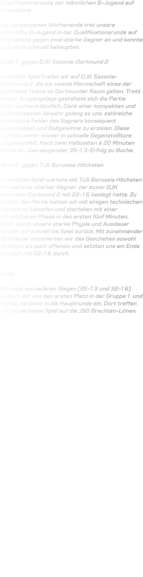 Qualifikationsrunde der männlichen B-Jugend auf Kreisebene  Am vergangenen Wochenende trat unsere männliche B-Jugend in der Qualifikationsrunde auf Kreisebene gegen zwei starke Gegner an und konnte sich eindrucksvoll behaupten.  Spiel 1: gegen DJK Saxonia-Dortmund 2  Im ersten Spiel trafen wir auf DJK Saxonia-Dortmund 2, die als zweite Mannschaft eines der stärksten Teams im Dortmunder Raum gelten. Trotz dieser Ausgangslage gestaltete sich die Partie überraschend deutlich. Dank einer kompakten und aufmerksamen Abwehr gelang es uns, zahlreiche technische Fehler des Gegners konsequent auszunutzen und Ballgewinne zu erzielen. Diese wurden immer wieder in schnelle Gegenstoßtore umgewandelt. Nach zwei Halbzeiten à 20 Minuten stand ein überzeugender 35-13-Erfolg zu Buche.  Spiel 2: gegen TuS Borussia-Höchsten  Im zweiten Spiel wartete mit TuS Borussia Höchsten ein weiterer starker Gegner, der zuvor DJK Saxonioa-Dortmund 2 mit 22-16 besiegt hatte. Zu Beginn der Partie hatten wir mit einigen technischen Fehlern zu kämpfen und starteten mit einer schwächeren Phase in den ersten fünf Minuten. Doch durch unsere starke Physis und Ausdauer fanden wir schnell ins Spiel zurück. Mit zunehmender Spieldauer dominierten wir das Geschehen sowohl defensiv als auch offensiv und setzten uns am Ende deutlich mit 32-16 durch.  Fazit:  Mit zwei souveränen Siegen (35-13 und 32-16) sichern wir uns den ersten Platz in der Gruppe 1 und ziehen verdient in die Hauptrunde ein. Dort treffen wir im nächsten Spiel auf die JSG Brechten-Lünen.