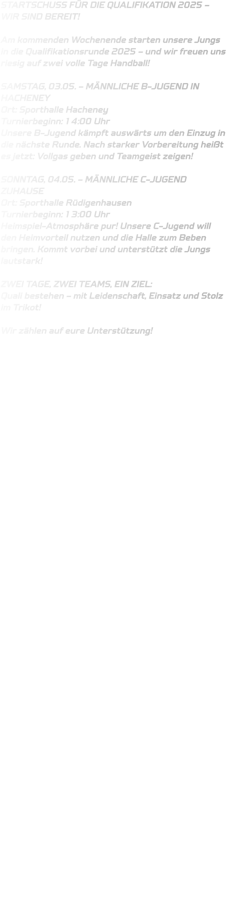 STARTSCHUSS FÜR DIE QUALIFIKATION 2025 – WIR SIND BEREIT!  Am kommenden Wochenende starten unsere Jungs in die Qualifikationsrunde 2025 – und wir freuen uns riesig auf zwei volle Tage Handball!  SAMSTAG, 03.05. – MÄNNLICHE B-JUGEND IN HACHENEY Ort: Sporthalle Hacheney Turnierbeginn: 14:00 Uhr Unsere B-Jugend kämpft auswärts um den Einzug in die nächste Runde. Nach starker Vorbereitung heißt es jetzt: Vollgas geben und Teamgeist zeigen!  SONNTAG, 04.05. – MÄNNLICHE C-JUGEND ZUHAUSE Ort: Sporthalle Rüdigenhausen Turnierbeginn: 13:00 Uhr Heimspiel-Atmosphäre pur! Unsere C-Jugend will den Heimvorteil nutzen und die Halle zum Beben bringen. Kommt vorbei und unterstützt die Jungs lautstark!  ZWEI TAGE, ZWEI TEAMS, EIN ZIEL: Quali bestehen – mit Leidenschaft, Einsatz und Stolz im Trikot!  Wir zählen auf eure Unterstützung!