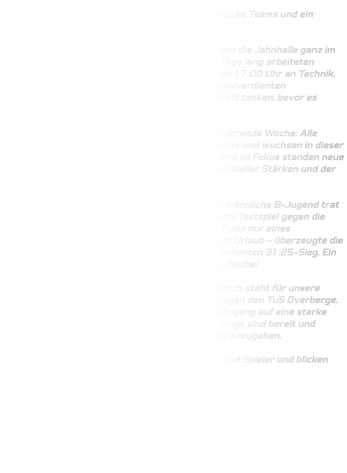 Trainingscamp in der Jahnhalle – Volle Energie, starke Teams und ein gelungener Abschluss  Von Dienstag bis Freitag vergangener Woche stand die Jahnhalle ganz im Zeichen unseres Trainingscamps. Vier intensive Tage lang arbeiteten unsere Jugendmannschaften täglich von 10:00 bis 17:00 Uhr an Technik, Schnelligkeit und neuen Spielkonzepten. In der wohlverdienten Mittagspause um 12:30 Uhr konnten alle neue Kraft tanken, bevor es wieder mit vollem Einsatz weiterging.  Es war eine anstrengende, aber unglaublich motivierende Woche: Alle Spielerinnen und Spieler zogen mit, gaben ihr Bestes und wuchsen in dieser kurzen Zeit als Teams weiter zusammen. Besonders im Fokus standen neue Auftakthandlungen sowie die Verbesserung individueller Stärken und der mannschaftlichen Geschlossenheit.  Am Samstag folgte dann ein erstes Highlight: Die männliche B-Jugend trat mit einem kleinen, aber engagierten Kader zu einem Testspiel gegen die zweite Mannschaft des VfL Eintracht Hagen an. Trotz nur eines Auswechselspielers – einige befanden sich noch im Urlaub – überzeugte die Mannschaft auf ganzer Linie und feierte einen verdienten 31:25-Sieg. Ein toller Abschluss für eine harte, aber erfolgreiche Woche!  Die Vorfreude geht weiter: Am kommenden Mittwoch steht für unsere männliche C-Jugend das nächste Testspiel an – gegen den TuS Overberge. Eine spannende Aufgabe, bei der unser junger Jahrgang auf eine starke Mannschaft des Jahrgangs 2011 trifft. Unsere Jungs sind bereit und hochmotiviert, auch diese Herausforderung mutig anzugehen.  Wir sind stolz auf die Leistung aller Spielerinnen und Spieler und blicken voller Zuversicht auf die Qualifikation !