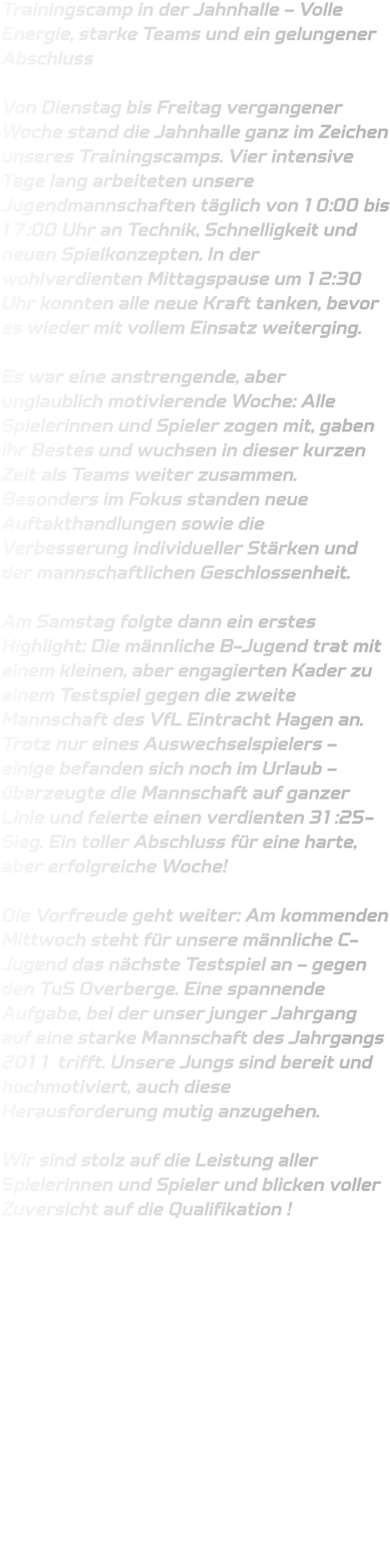 Trainingscamp in der Jahnhalle – Volle Energie, starke Teams und ein gelungener Abschluss  Von Dienstag bis Freitag vergangener Woche stand die Jahnhalle ganz im Zeichen unseres Trainingscamps. Vier intensive Tage lang arbeiteten unsere Jugendmannschaften täglich von 10:00 bis 17:00 Uhr an Technik, Schnelligkeit und neuen Spielkonzepten. In der wohlverdienten Mittagspause um 12:30 Uhr konnten alle neue Kraft tanken, bevor es wieder mit vollem Einsatz weiterging.  Es war eine anstrengende, aber unglaublich motivierende Woche: Alle Spielerinnen und Spieler zogen mit, gaben ihr Bestes und wuchsen in dieser kurzen Zeit als Teams weiter zusammen. Besonders im Fokus standen neue Auftakthandlungen sowie die Verbesserung individueller Stärken und der mannschaftlichen Geschlossenheit.  Am Samstag folgte dann ein erstes Highlight: Die männliche B-Jugend trat mit einem kleinen, aber engagierten Kader zu einem Testspiel gegen die zweite Mannschaft des VfL Eintracht Hagen an. Trotz nur eines Auswechselspielers – einige befanden sich noch im Urlaub – überzeugte die Mannschaft auf ganzer Linie und feierte einen verdienten 31:25-Sieg. Ein toller Abschluss für eine harte, aber erfolgreiche Woche!  Die Vorfreude geht weiter: Am kommenden Mittwoch steht für unsere männliche C-Jugend das nächste Testspiel an – gegen den TuS Overberge. Eine spannende Aufgabe, bei der unser junger Jahrgang auf eine starke Mannschaft des Jahrgangs 2011 trifft. Unsere Jungs sind bereit und hochmotiviert, auch diese Herausforderung mutig anzugehen.  Wir sind stolz auf die Leistung aller Spielerinnen und Spieler und blicken voller Zuversicht auf die Qualifikation !