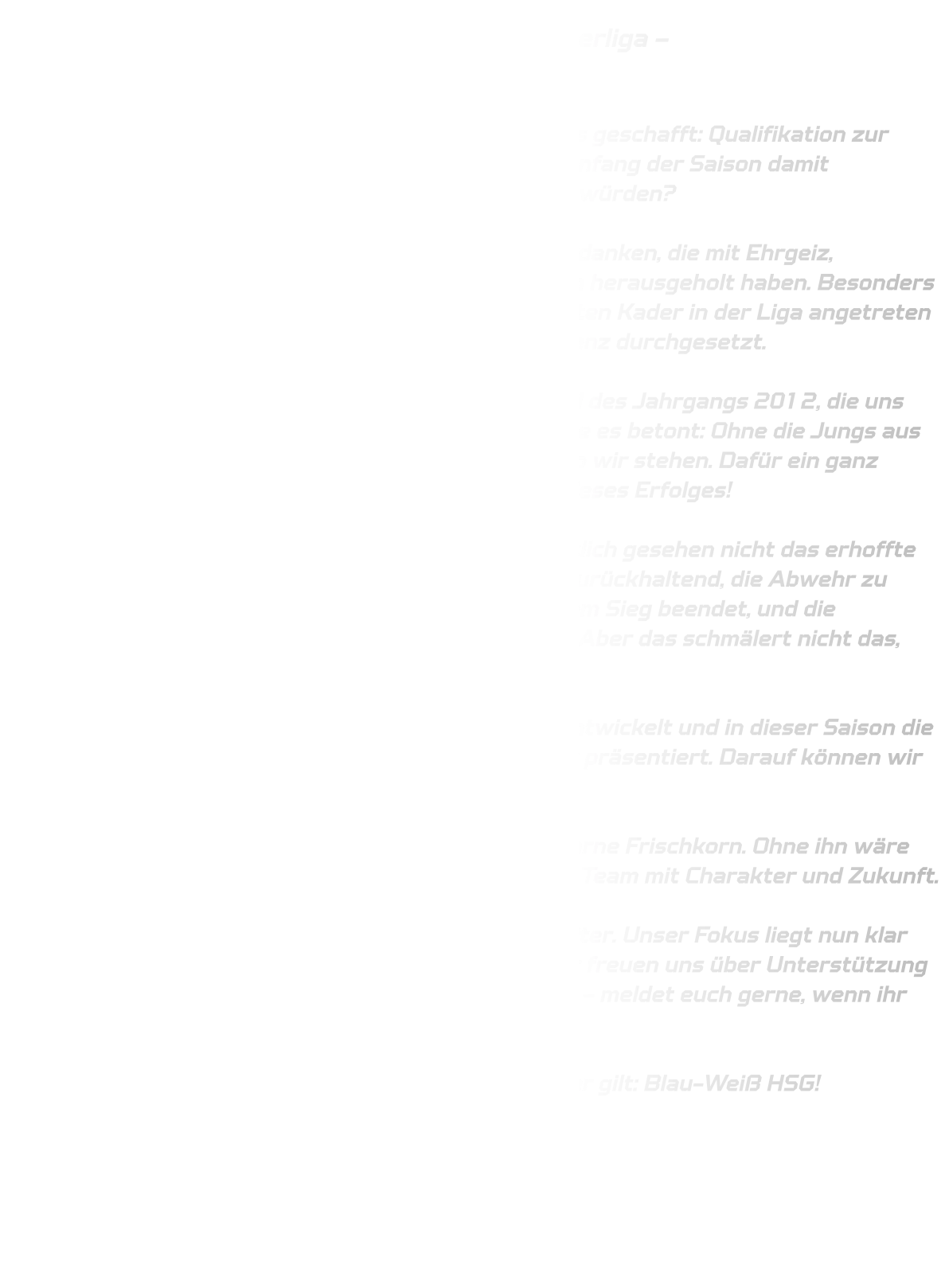 Männliche C-Jugend qualifiziert sich für die Oberliga –  Ein starkes Team mit großem Herz  Was für ein Erfolg! Unsere männliche C-Jugend hat es geschafft: Qualifikation zur Oberliga geglückt! Und ganz ehrlich – wer hätte am Anfang der Saison damit gerechnet, dass wir am Ende unter den Top 3 stehen würden?  Dieser Erfolg ist vor allem den jungen Spielern zu verdanken, die mit Ehrgeiz, Teamgeist und einem unbändigen Willen alles aus sich herausgeholt haben. Besonders bemerkenswert: Wir sind mit dem mit Abstand kleinsten Kader in der Liga angetreten – und trotzdem haben wir uns gegen starke Konkurrenz durchgesetzt.  Ein besonderer Dank geht an die männliche D-Jugend des Jahrgangs 2012, die uns tatkräftig unterstützt hat. Schon im Vorbericht wurde es betont: Ohne die Jungs aus der D-Jugend würden wir heute nicht dort stehen, wo wir stehen. Dafür ein ganz herzliches Dankeschön – ihr wart ein wichtiger Teil dieses Erfolges!  Das letzte Spiel gegen HSC Haltern Sythen war sportlich gesehen nicht das erhoffte Finale. Die Durchschlagskraft im 1-gegen-1 war zu zurückhaltend, die Abwehr zu löchrig. Natürlich hätten wir die Saison lieber mit einem Sieg beendet, und die Stimmung in der Kabine war entsprechend gedrückt. Aber das schmälert nicht das, was wir gemeinsam erreicht haben.  Wir haben als Team zusammengehalten, uns weiterentwickelt und in dieser Saison die HSG Annen-Rüdinghausen in einem ganz neuen Licht präsentiert. Darauf können wir stolz sein!  Ein besonderer Dank gilt auch meinem Co-Trainer Bjarne Frischkorn. Ohne ihn wäre diese Truppe nicht das, was sie heute ist – ein echtes Team mit Charakter und Zukunft.  Nach einer kleinen Verschnaufpause geht es bald weiter. Unser Fokus liegt nun klar auf der Arbeit in der Abwehr und im Angriff. Und: Wir freuen uns über Unterstützung aus den Jahrgängen 2009/2010, sowie 2011/2012 – meldet euch gerne, wenn ihr Lust habt, Teil dieses besonderen Teams zu werden.  Danke für eine starke Saison. Bis bald – und wie immer gilt: Blau-Weiß HSG!