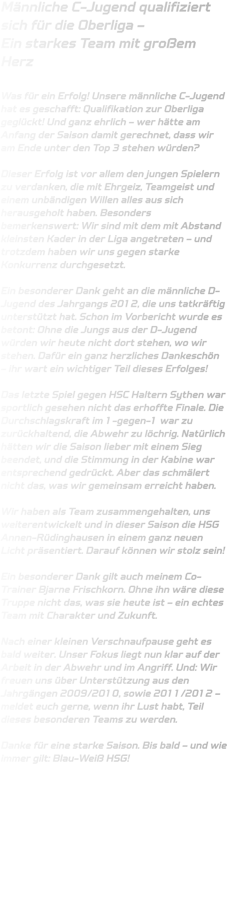 Männliche C-Jugend qualifiziert sich für die Oberliga –  Ein starkes Team mit großem Herz  Was für ein Erfolg! Unsere männliche C-Jugend hat es geschafft: Qualifikation zur Oberliga geglückt! Und ganz ehrlich – wer hätte am Anfang der Saison damit gerechnet, dass wir am Ende unter den Top 3 stehen würden?  Dieser Erfolg ist vor allem den jungen Spielern zu verdanken, die mit Ehrgeiz, Teamgeist und einem unbändigen Willen alles aus sich herausgeholt haben. Besonders bemerkenswert: Wir sind mit dem mit Abstand kleinsten Kader in der Liga angetreten – und trotzdem haben wir uns gegen starke Konkurrenz durchgesetzt.  Ein besonderer Dank geht an die männliche D-Jugend des Jahrgangs 2012, die uns tatkräftig unterstützt hat. Schon im Vorbericht wurde es betont: Ohne die Jungs aus der D-Jugend würden wir heute nicht dort stehen, wo wir stehen. Dafür ein ganz herzliches Dankeschön – ihr wart ein wichtiger Teil dieses Erfolges!  Das letzte Spiel gegen HSC Haltern Sythen war sportlich gesehen nicht das erhoffte Finale. Die Durchschlagskraft im 1-gegen-1 war zu zurückhaltend, die Abwehr zu löchrig. Natürlich hätten wir die Saison lieber mit einem Sieg beendet, und die Stimmung in der Kabine war entsprechend gedrückt. Aber das schmälert nicht das, was wir gemeinsam erreicht haben.  Wir haben als Team zusammengehalten, uns weiterentwickelt und in dieser Saison die HSG Annen-Rüdinghausen in einem ganz neuen Licht präsentiert. Darauf können wir stolz sein!  Ein besonderer Dank gilt auch meinem Co-Trainer Bjarne Frischkorn. Ohne ihn wäre diese Truppe nicht das, was sie heute ist – ein echtes Team mit Charakter und Zukunft.  Nach einer kleinen Verschnaufpause geht es bald weiter. Unser Fokus liegt nun klar auf der Arbeit in der Abwehr und im Angriff. Und: Wir freuen uns über Unterstützung aus den Jahrgängen 2009/2010, sowie 2011/2012 – meldet euch gerne, wenn ihr Lust habt, Teil dieses besonderen Teams zu werden.  Danke für eine starke Saison. Bis bald – und wie immer gilt: Blau-Weiß HSG!