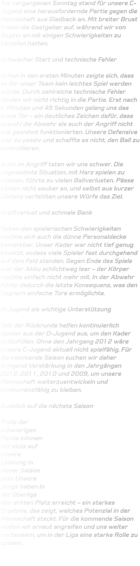 Am vergangenen Sonntag stand für unsere C-Jugend eine herausfordernde Partie gegen die Mannschaft aus Gladbeck an. Mit breiter Brust traten die Gastgeber auf, während wir von Beginn an mit einigen Schwierigkeiten zu kämpfen hatten.  Schwacher Start und technische Fehler  Schon in den ersten Minuten zeigte sich, dass es für unser Team kein leichtes Spiel werden würde. Durch zahlreiche technische Fehler fanden wir nicht richtig in die Partie. Erst nach 6 Minuten und 49 Sekunden gelang uns das erste Tor – ein deutliches Zeichen dafür, dass sowohl die Abwehr als auch der Angriff nicht wie gewohnt funktionierten. Unsere Defensive war zu passiv und schaffte es nicht, den Ball zu kontrollieren.  Auch im Angriff taten wir uns schwer. Die ungewohnte Situation, mit Harz spielen zu müssen, führte zu vielen Ballverlusten. Pässe kamen nicht sauber an, und selbst aus kurzer Distanz verfehlten unsere Würfe das Ziel.  Kraftverlust und schmale Bank  Neben den spielerischen Schwierigkeiten machte sich auch die dünne Personaldecke bemerkbar. Unser Kader war nicht tief genug besetzt, sodass viele Spieler fast durchgehend auf dem Feld standen. Gegen Ende des Spiels war der Akku schlichtweg leer – der Körper machte einfach nicht mehr mit. In der Abwehr fehlte dadurch die letzte Konsequenz, was den Gegnern einfache Tore ermöglichte.  D-Jugend als wichtige Unterstützung  Seit der Rückrunde helfen kontinuierlich Spieler aus der D-Jugend aus, um den Kader aufzufüllen. Ohne den Jahrgang 2012 wäre unsere C-Jugend aktuell nicht spielfähig. Für die kommende Saison suchen wir daher dringend Verstärkung in den Jahrgängen 2012, 2011, 2010 und 2009, um unsere Mannschaft weiterzuentwickeln und konkurrenzfähig zu bleiben.  Ausblick auf die nächste Saison  Trotz der schwierigen Partie können wir stolz auf unsere Leistung in dieser Saison sein. Unsere Jungs haben in der Oberliga den dritten Platz erreicht – ein starkes Ergebnis, das zeigt, welches Potenzial in der Mannschaft steckt. Für die kommende Saison wollen wir erneut angreifen und uns weiter verbessern, um in der Liga eine starke Rolle zu spielen.
