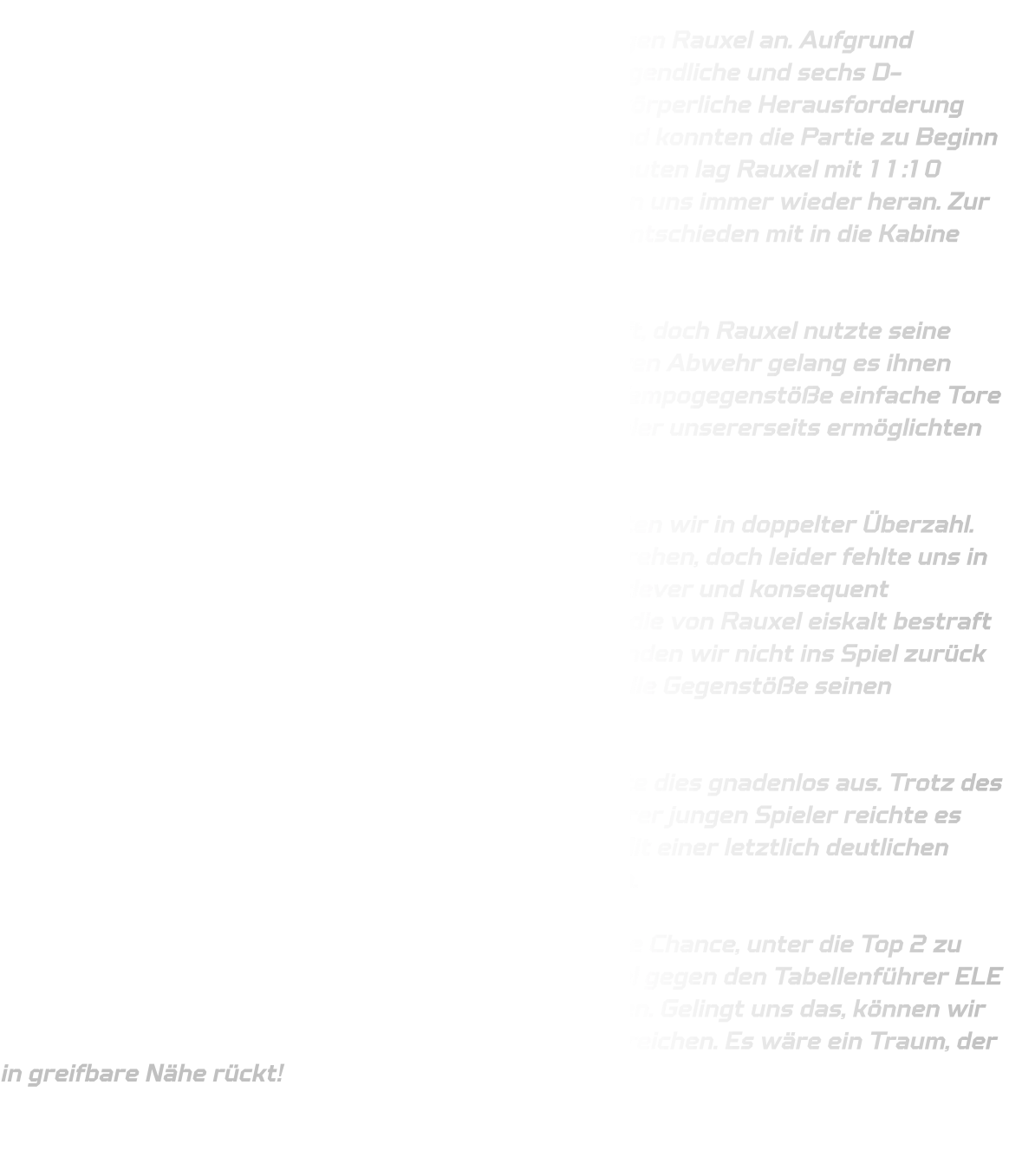 Mit einer stark verjüngten Mannschaft traten wir gegen Rauxel an. Aufgrund personeller Engpässe standen uns lediglich fünf C-Jugendliche und sechs D-Jugendliche zur Verfügung, was uns vor eine große körperliche Herausforderung stellte. Dennoch gingen wir hochmotiviert ins Spiel und konnten die Partie zu Beginn relativ ausgeglichen gestalten. Nach zwölfeinhalb Minuten lag Rauxel mit 11:10 knapp in Führung, doch wir blieben dran und kämpften uns immer wieder heran. Zur Halbzeit konnten wir ein hart erkämpftes 22:22-Unentschieden mit in die Kabine nehmen.  Auch in der zweiten Halbzeit blieb das Spiel umkämpft, doch Rauxel nutzte seine Stärken konsequent aus. Mit einer schnellen, offensiven Abwehr gelang es ihnen immer wieder, unsere Pässe abzufangen und durch Tempogegenstöße einfache Tore zu erzielen. Wir hielten dagegen, doch technische Fehler unsererseits ermöglichten es Rauxel, sich Schritt für Schritt abzusetzen.  Eine möglicherweise spielentscheidende Phase erlebten wir in doppelter Überzahl. Dies hätte unsere Chance sein können, das Spiel zu drehen, doch leider fehlte uns in diesen Momenten die nötige Konzentration. Anstatt clever und konsequent abzuschließen, leisteten wir uns erneut Ballverluste, die von Rauxel eiskalt bestraft wurden. Trotz einer eigentlich günstigen Situation fanden wir nicht ins Spiel zurück und mussten zusehen, wie unser Gegner durch schnelle Gegenstöße seinen Vorsprung ausbaute.  Am Ende schwanden unsere Kräfte, und Rauxel nutzte dies gnadenlos aus. Trotz des großen Einsatzes und der tollen Unterstützung unserer jungen Spieler reichte es nicht, um den Rückstand noch einmal zu verkürzen. Mit einer letztlich deutlichen 50:43-Niederlage mussten wir uns geschlagen geben.  Doch noch ist nichts verloren! Wir haben weiterhin die Chance, unter die Top 2 zu kommen. Dafür müssen wir in unserem nächsten Spiel gegen den Tabellenführer ELE Junior Team eine Leistung wie in der Hinrunde abrufen. Gelingt uns das, können wir unser großes Ziel – den zweiten Platz – doch noch erreichen. Es wäre ein Traum, der in greifbare Nähe rückt!