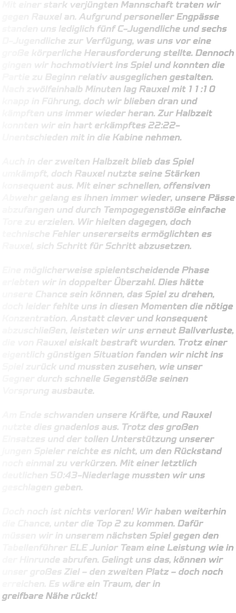 Mit einer stark verjüngten Mannschaft traten wir gegen Rauxel an. Aufgrund personeller Engpässe standen uns lediglich fünf C-Jugendliche und sechs D-Jugendliche zur Verfügung, was uns vor eine große körperliche Herausforderung stellte. Dennoch gingen wir hochmotiviert ins Spiel und konnten die Partie zu Beginn relativ ausgeglichen gestalten. Nach zwölfeinhalb Minuten lag Rauxel mit 11:10 knapp in Führung, doch wir blieben dran und kämpften uns immer wieder heran. Zur Halbzeit konnten wir ein hart erkämpftes 22:22-Unentschieden mit in die Kabine nehmen.  Auch in der zweiten Halbzeit blieb das Spiel umkämpft, doch Rauxel nutzte seine Stärken konsequent aus. Mit einer schnellen, offensiven Abwehr gelang es ihnen immer wieder, unsere Pässe abzufangen und durch Tempogegenstöße einfache Tore zu erzielen. Wir hielten dagegen, doch technische Fehler unsererseits ermöglichten es Rauxel, sich Schritt für Schritt abzusetzen.  Eine möglicherweise spielentscheidende Phase erlebten wir in doppelter Überzahl. Dies hätte unsere Chance sein können, das Spiel zu drehen, doch leider fehlte uns in diesen Momenten die nötige Konzentration. Anstatt clever und konsequent abzuschließen, leisteten wir uns erneut Ballverluste, die von Rauxel eiskalt bestraft wurden. Trotz einer eigentlich günstigen Situation fanden wir nicht ins Spiel zurück und mussten zusehen, wie unser Gegner durch schnelle Gegenstöße seinen Vorsprung ausbaute.  Am Ende schwanden unsere Kräfte, und Rauxel nutzte dies gnadenlos aus. Trotz des großen Einsatzes und der tollen Unterstützung unserer jungen Spieler reichte es nicht, um den Rückstand noch einmal zu verkürzen. Mit einer letztlich deutlichen 50:43-Niederlage mussten wir uns geschlagen geben.  Doch noch ist nichts verloren! Wir haben weiterhin die Chance, unter die Top 2 zu kommen. Dafür müssen wir in unserem nächsten Spiel gegen den Tabellenführer ELE Junior Team eine Leistung wie in der Hinrunde abrufen. Gelingt uns das, können wir unser großes Ziel – den zweiten Platz – doch noch erreichen. Es wäre ein Traum, der in greifbare Nähe rückt!